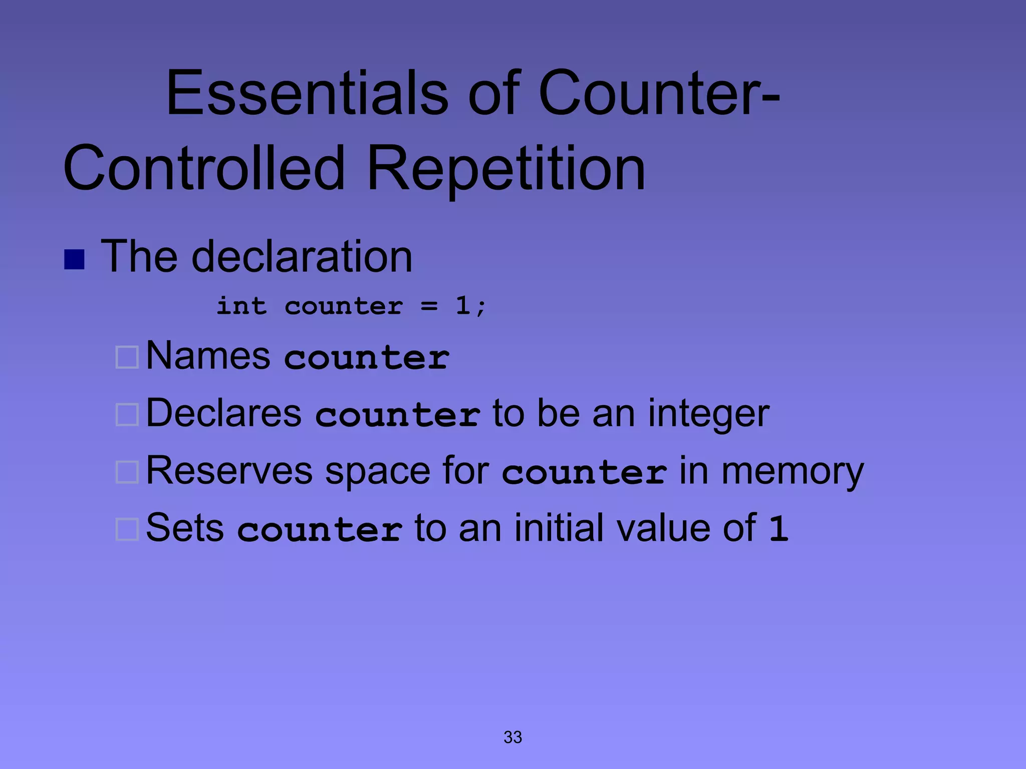 33
Essentials of Counter-
Controlled Repetition
 The declaration
int counter = 1;
Names counter
Declares counter to be an integer
Reserves space for counter in memory
Sets counter to an initial value of 1
 