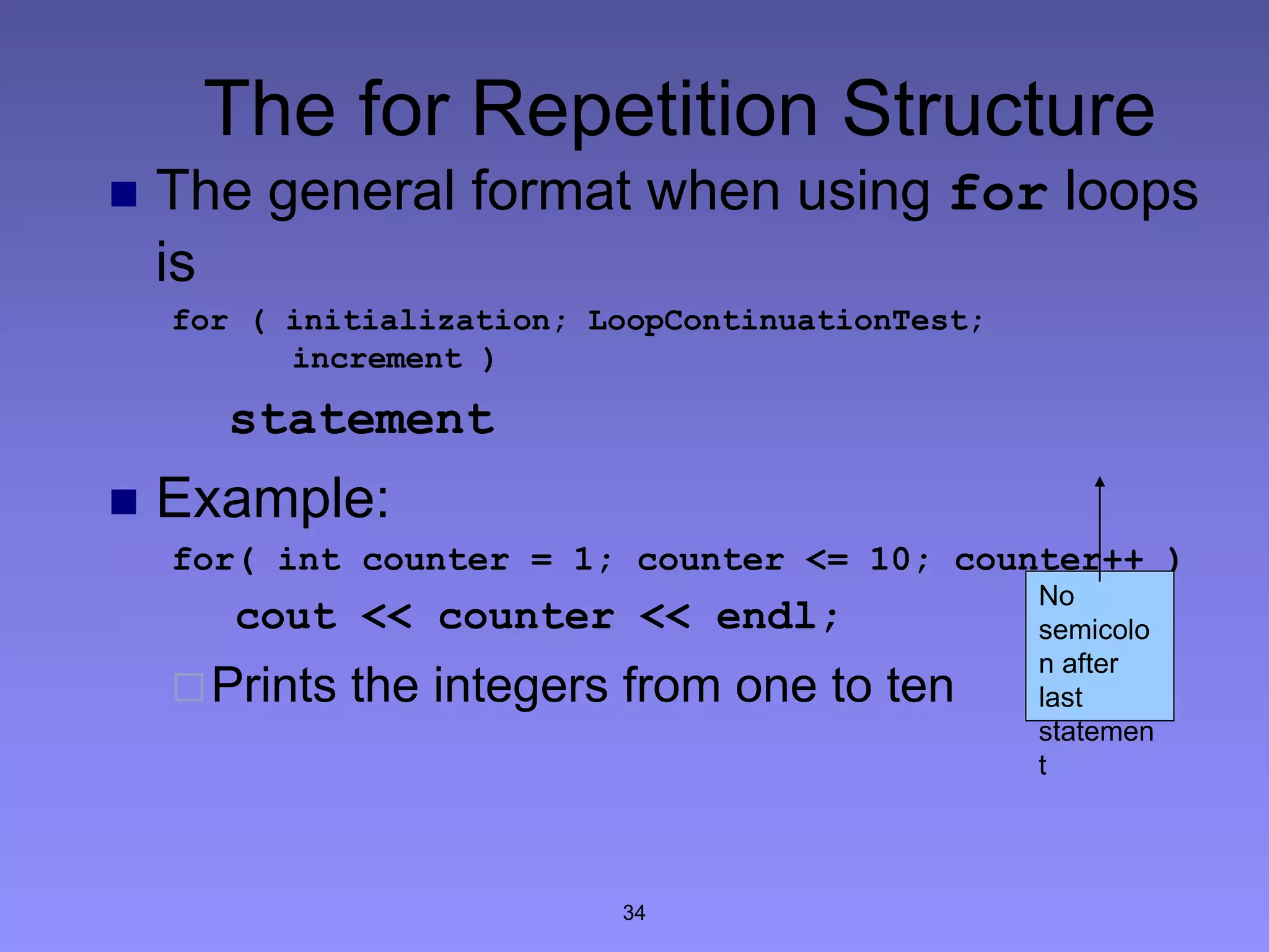 34
The for Repetition Structure
 The general format when using for loops
is
for ( initialization; LoopContinuationTest;
increment )
statement
 Example:
for( int counter = 1; counter <= 10; counter++ )
cout << counter << endl;
Prints the integers from one to ten
No
semicolo
n after
last
statemen
t
 