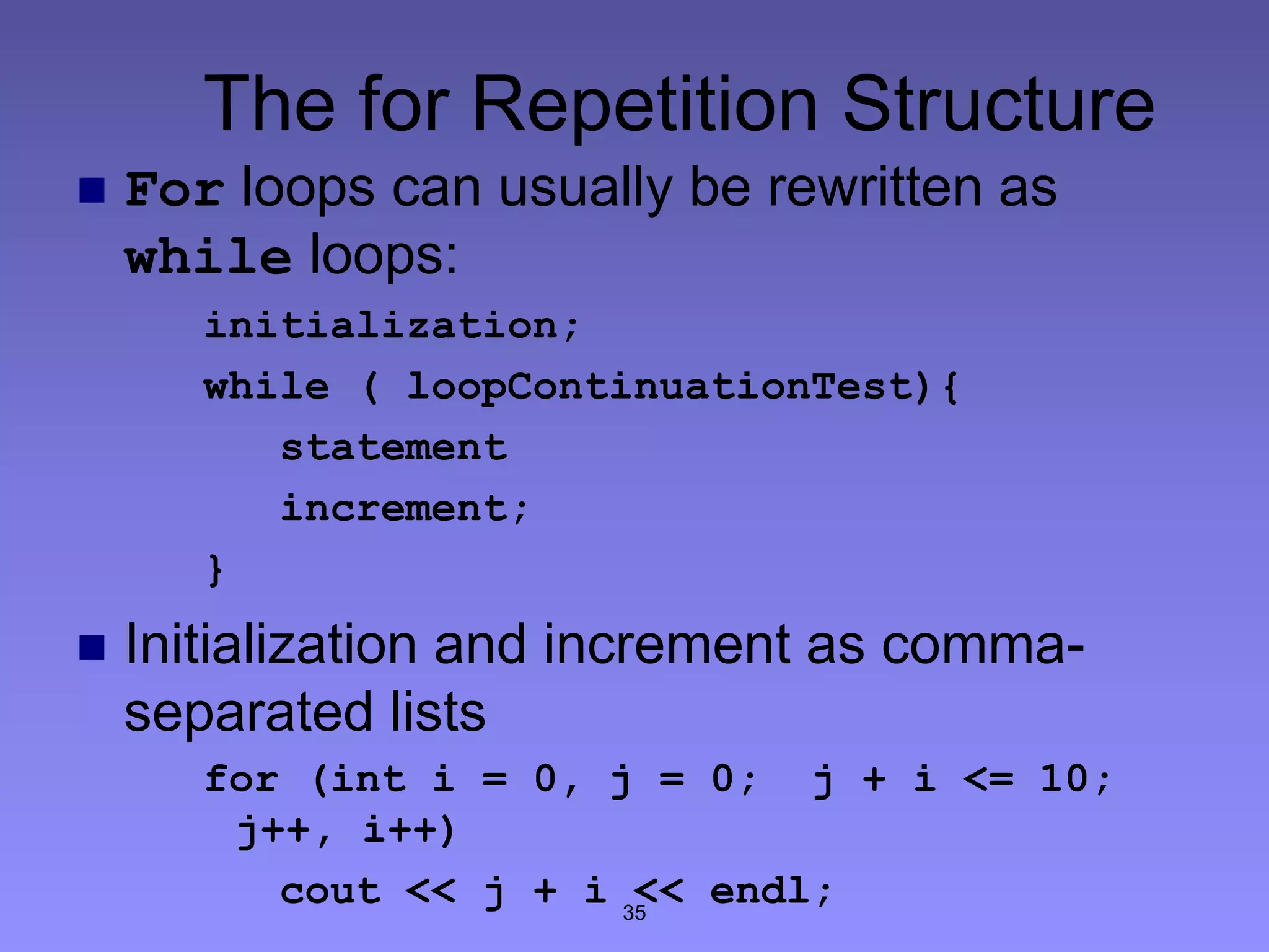 35
The for Repetition Structure
 For loops can usually be rewritten as
while loops:
initialization;
while ( loopContinuationTest){
statement
increment;
}
 Initialization and increment as comma-
separated lists
for (int i = 0, j = 0; j + i <= 10;
j++, i++)
cout << j + i << endl;
 