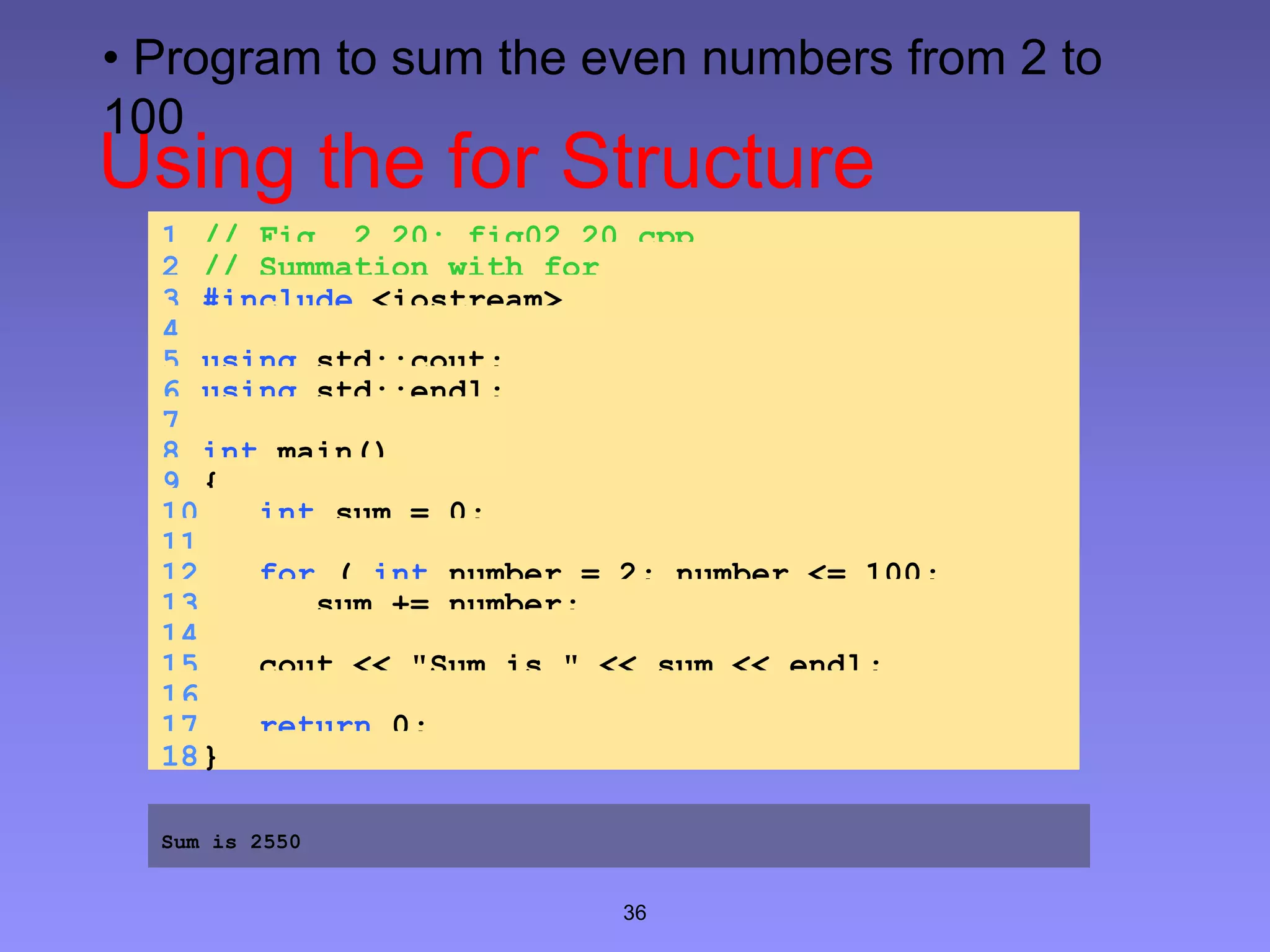 36
Using the for Structure
1 // Fig. 2.20: fig02_20.cpp
2 // Summation with for
3 #include <iostream>
4
5 using std::cout;
6 using std::endl;
7
8 int main()
9 {
10 int sum = 0;
11
12 for ( int number = 2; number <= 100;
number += 2 )13 sum += number;
14
15 cout << "Sum is " << sum << endl;
16
17 return 0;
18}
Sum is 2550
• Program to sum the even numbers from 2 to
100
 