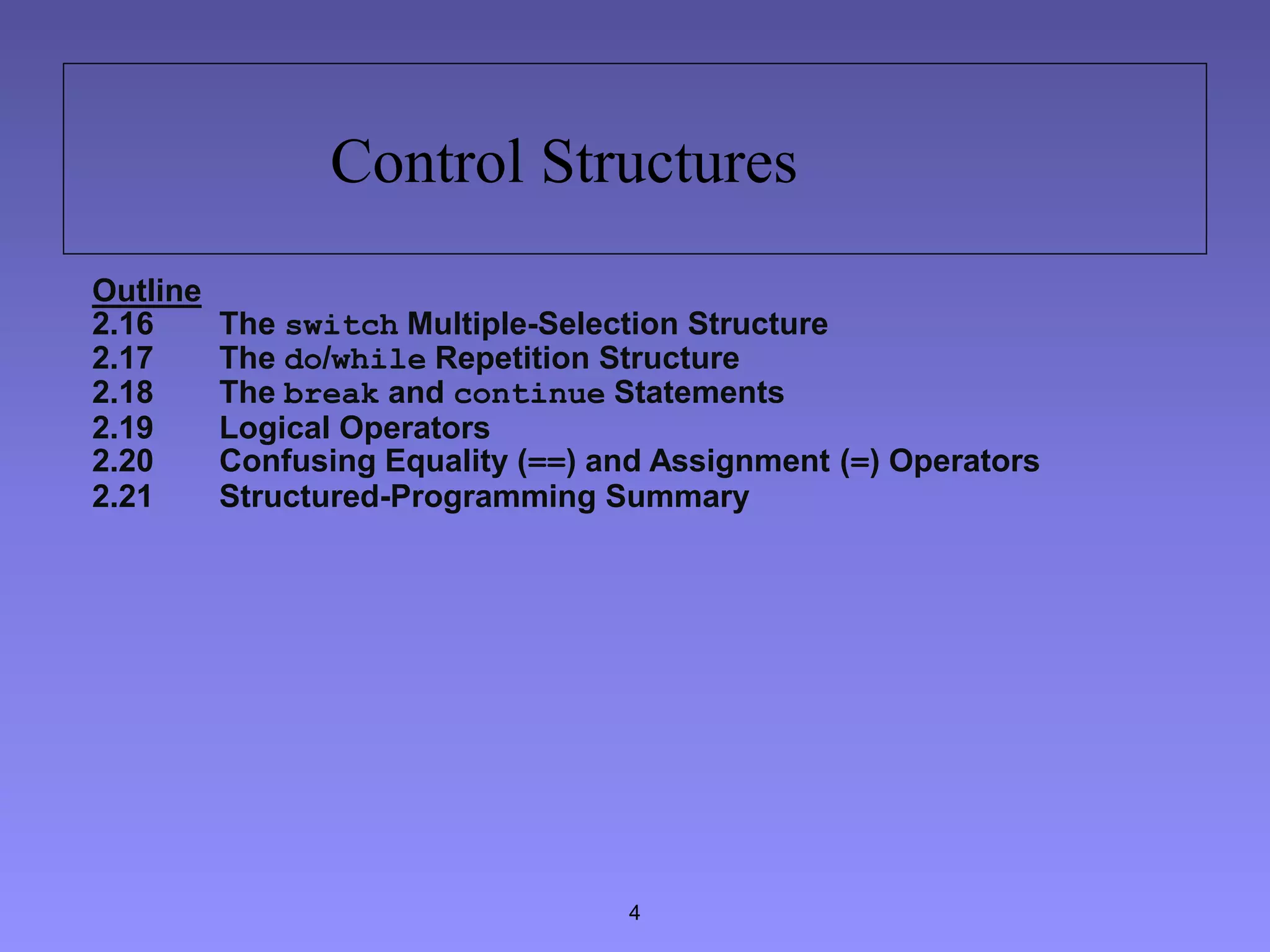 4
Control Structures
Outline
2.16 The switch Multiple-Selection Structure
2.17 The do/while Repetition Structure
2.18 The break and continue Statements
2.19 Logical Operators
2.20 Confusing Equality (==) and Assignment (=) Operators
2.21 Structured-Programming Summary
 