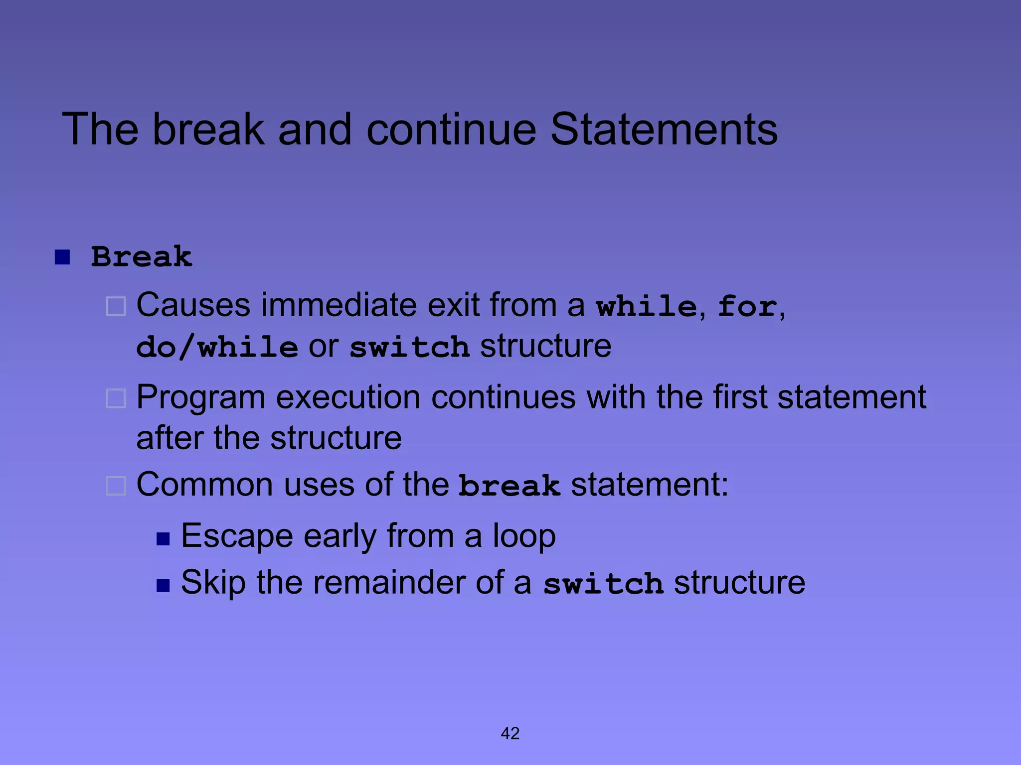 42
The break and continue Statements
 Break
 Causes immediate exit from a while, for,
do/while or switch structure
 Program execution continues with the first statement
after the structure
 Common uses of the break statement:
 Escape early from a loop
 Skip the remainder of a switch structure
 