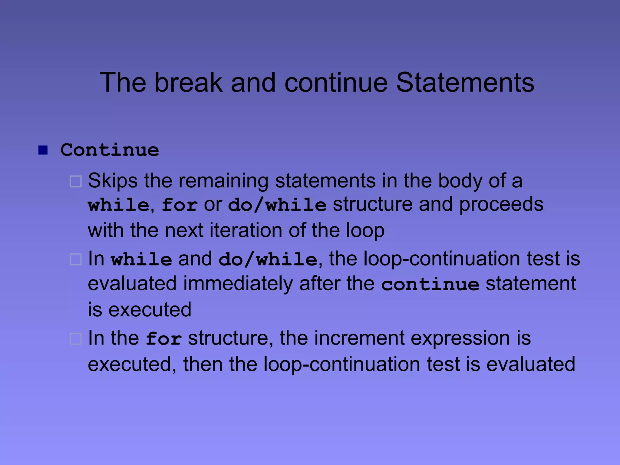 The break and continue Statements
 Continue
 Skips the remaining statements in the body of a
while, for or do/while structure and proceeds
with the next iteration of the loop
 In while and do/while, the loop-continuation test is
evaluated immediately after the continue statement
is executed
 In the for structure, the increment expression is
executed, then the loop-continuation test is evaluated
 
