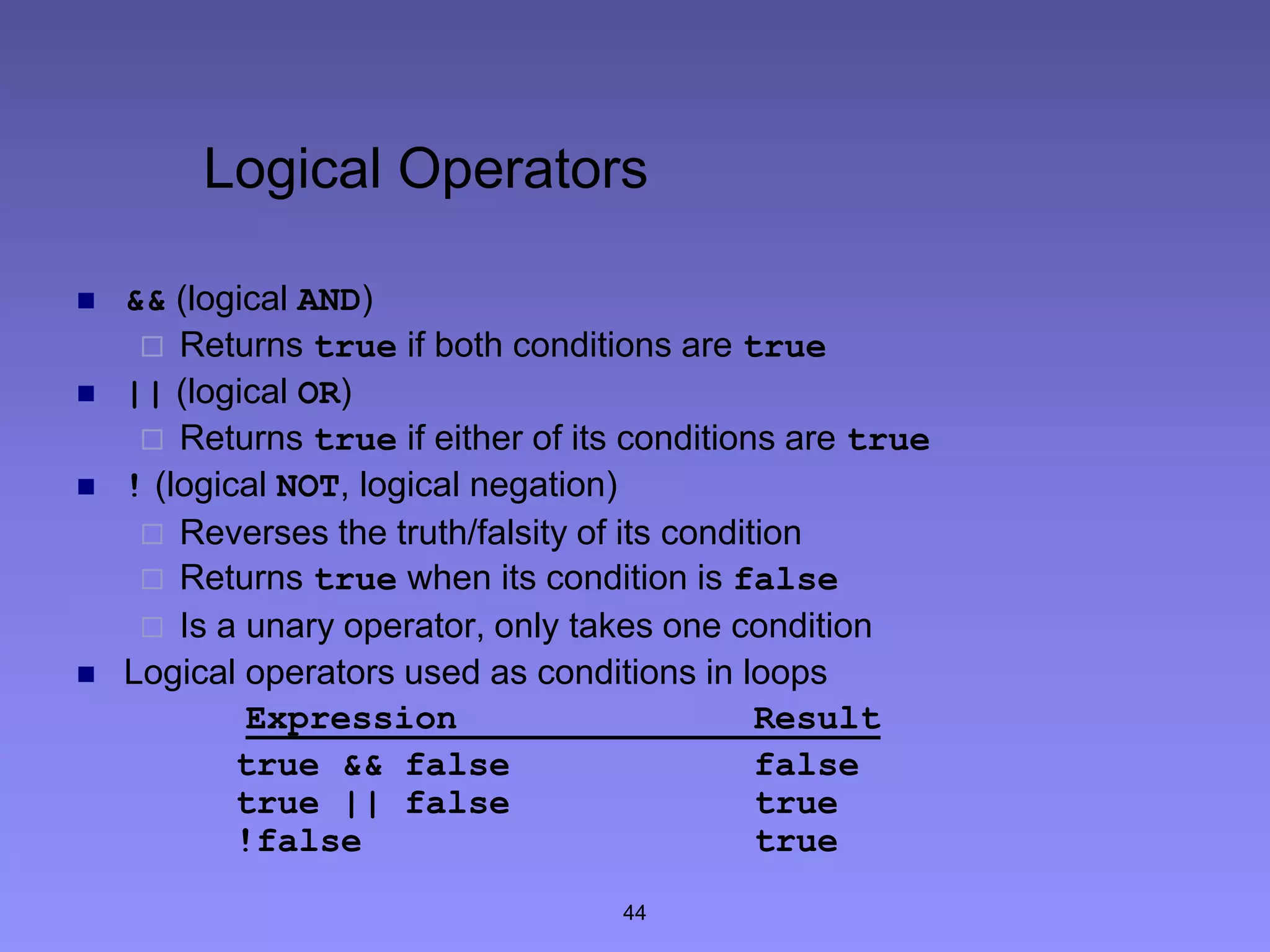 44
Logical Operators
 && (logical AND)
 Returns true if both conditions are true
 || (logical OR)
 Returns true if either of its conditions are true
 ! (logical NOT, logical negation)
 Reverses the truth/falsity of its condition
 Returns true when its condition is false
 Is a unary operator, only takes one condition
 Logical operators used as conditions in loops
Expression Result
true && false false
true || false true
!false true
 