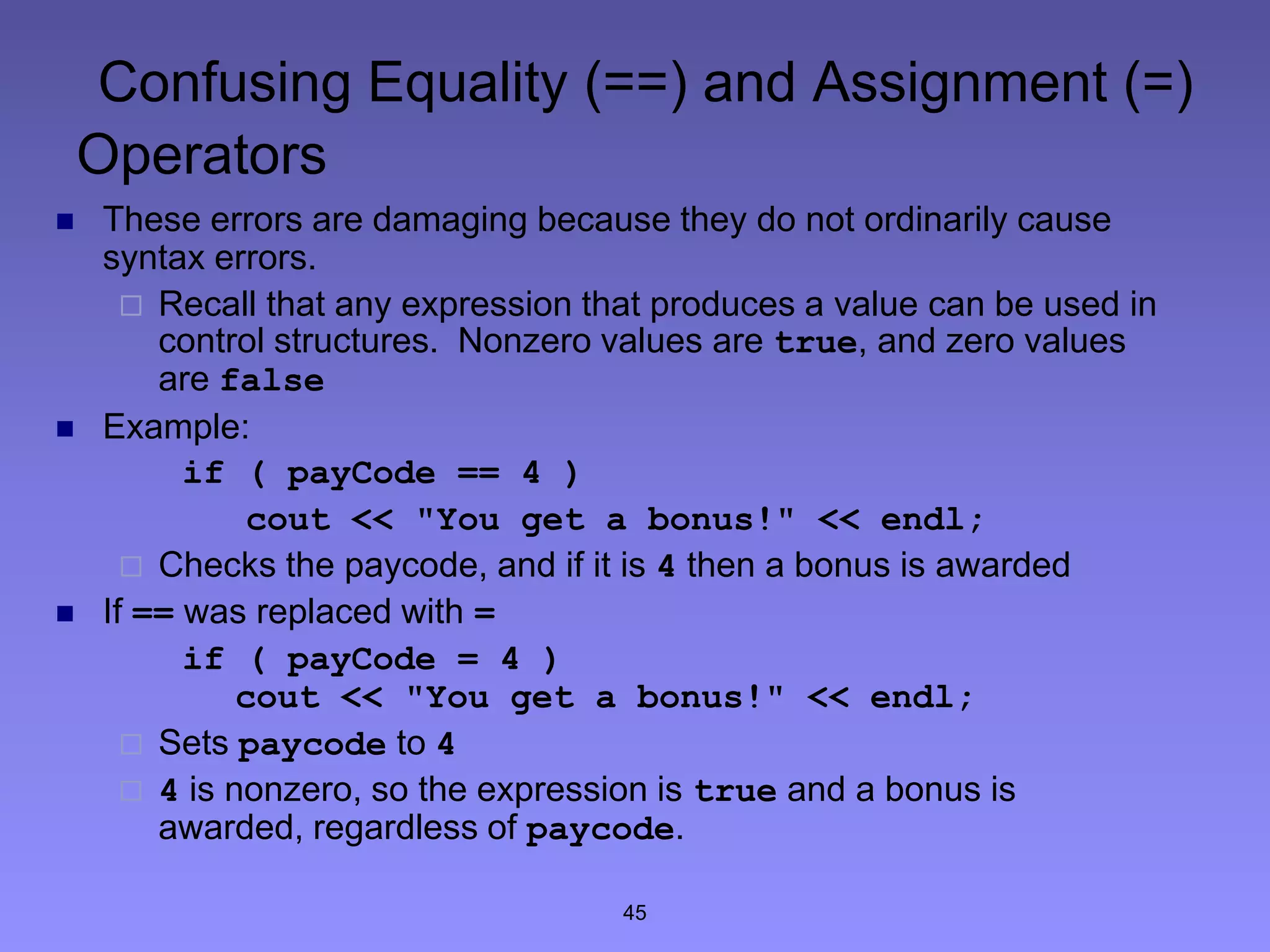45
Confusing Equality (==) and Assignment (=)
Operators
 These errors are damaging because they do not ordinarily cause
syntax errors.
 Recall that any expression that produces a value can be used in
control structures. Nonzero values are true, and zero values
are false
 Example:
if ( payCode == 4 )
cout << "You get a bonus!" << endl;
 Checks the paycode, and if it is 4 then a bonus is awarded
 If == was replaced with =
if ( payCode = 4 )
cout << "You get a bonus!" << endl;
 Sets paycode to 4
 4 is nonzero, so the expression is true and a bonus is
awarded, regardless of paycode.
 