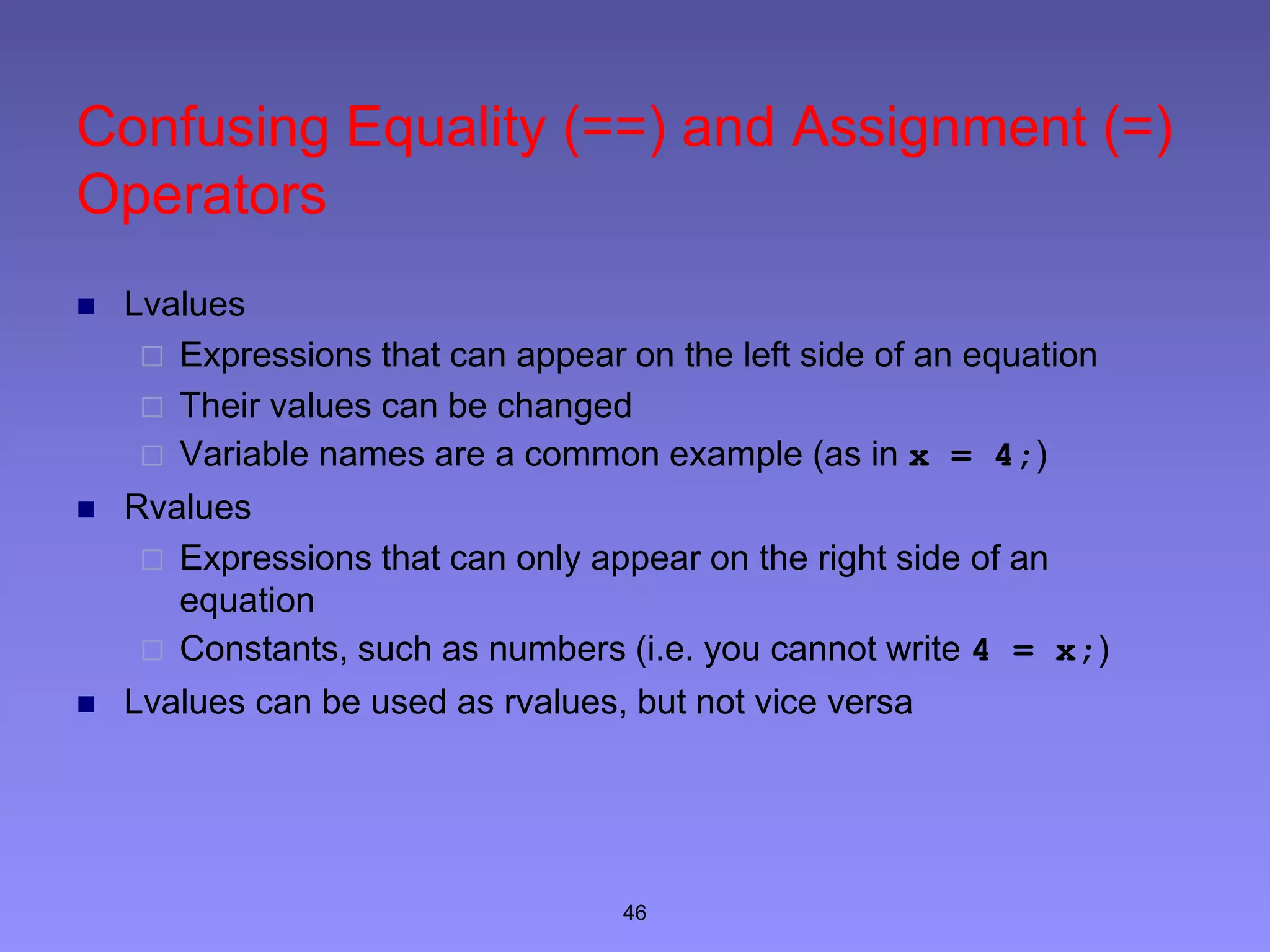 46
Confusing Equality (==) and Assignment (=)
Operators
 Lvalues
 Expressions that can appear on the left side of an equation
 Their values can be changed
 Variable names are a common example (as in x = 4;)
 Rvalues
 Expressions that can only appear on the right side of an
equation
 Constants, such as numbers (i.e. you cannot write 4 = x;)
 Lvalues can be used as rvalues, but not vice versa
 