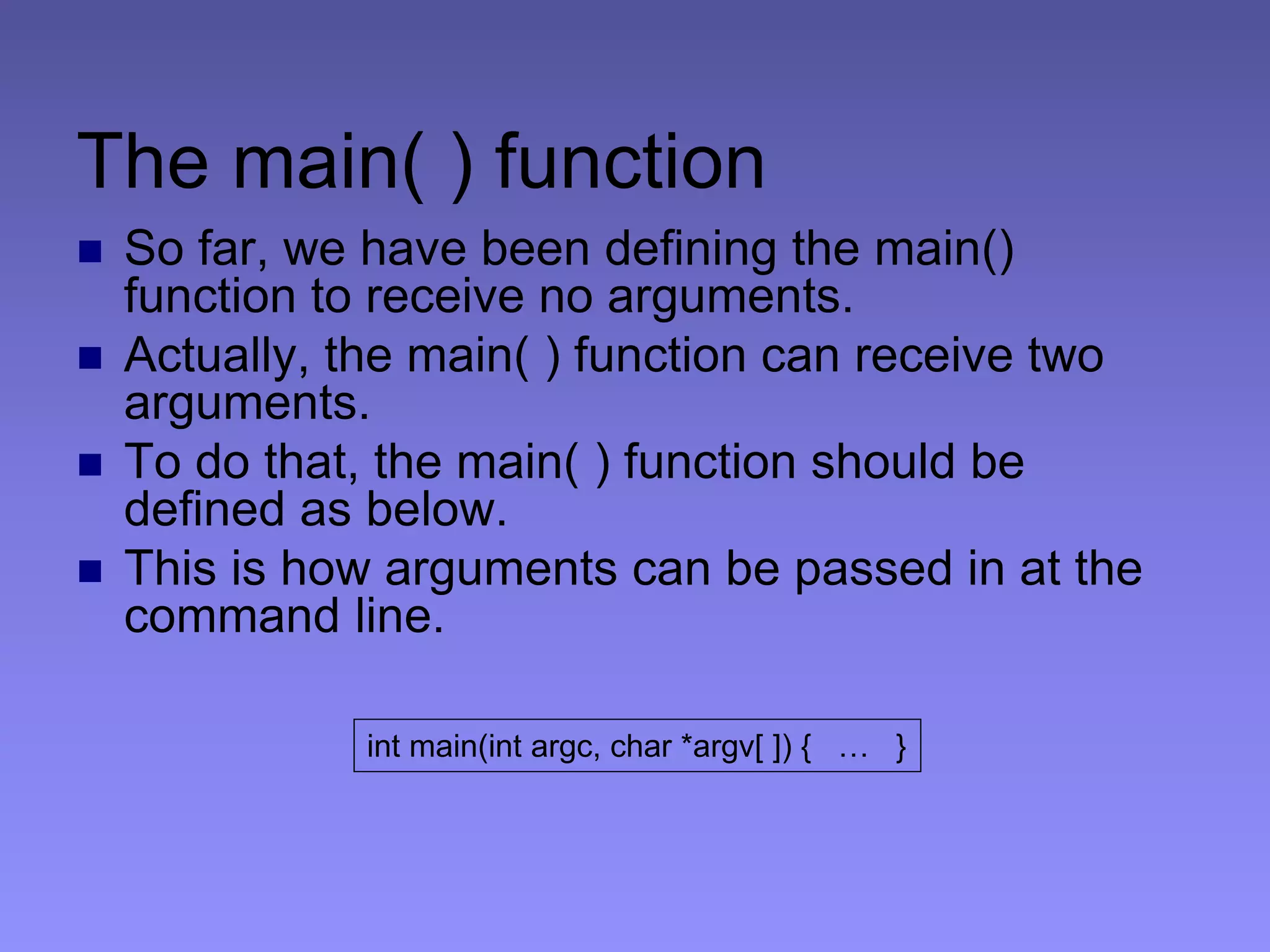 The main( ) function
 So far, we have been defining the main()
function to receive no arguments.
 Actually, the main( ) function can receive two
arguments.
 To do that, the main( ) function should be
defined as below.
 This is how arguments can be passed in at the
command line.
int main(int argc, char *argv[ ]) { … }
 