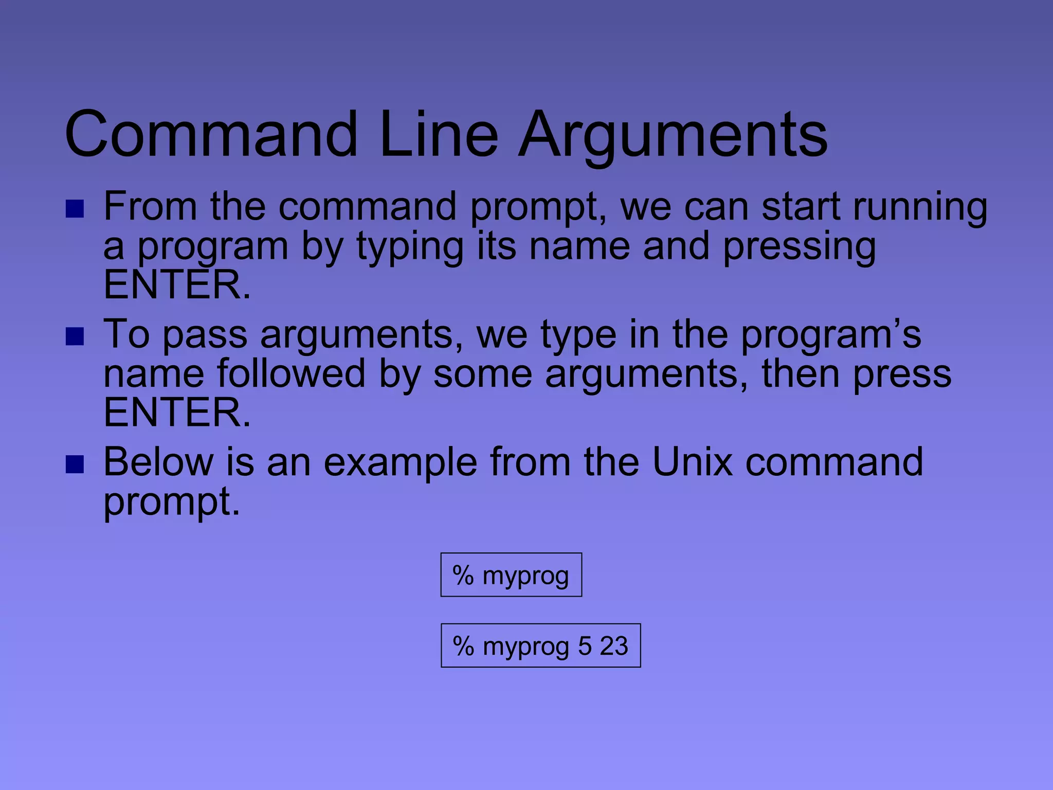 Command Line Arguments
 From the command prompt, we can start running
a program by typing its name and pressing
ENTER.
 To pass arguments, we type in the program’s
name followed by some arguments, then press
ENTER.
 Below is an example from the Unix command
prompt.
% myprog
% myprog 5 23
 