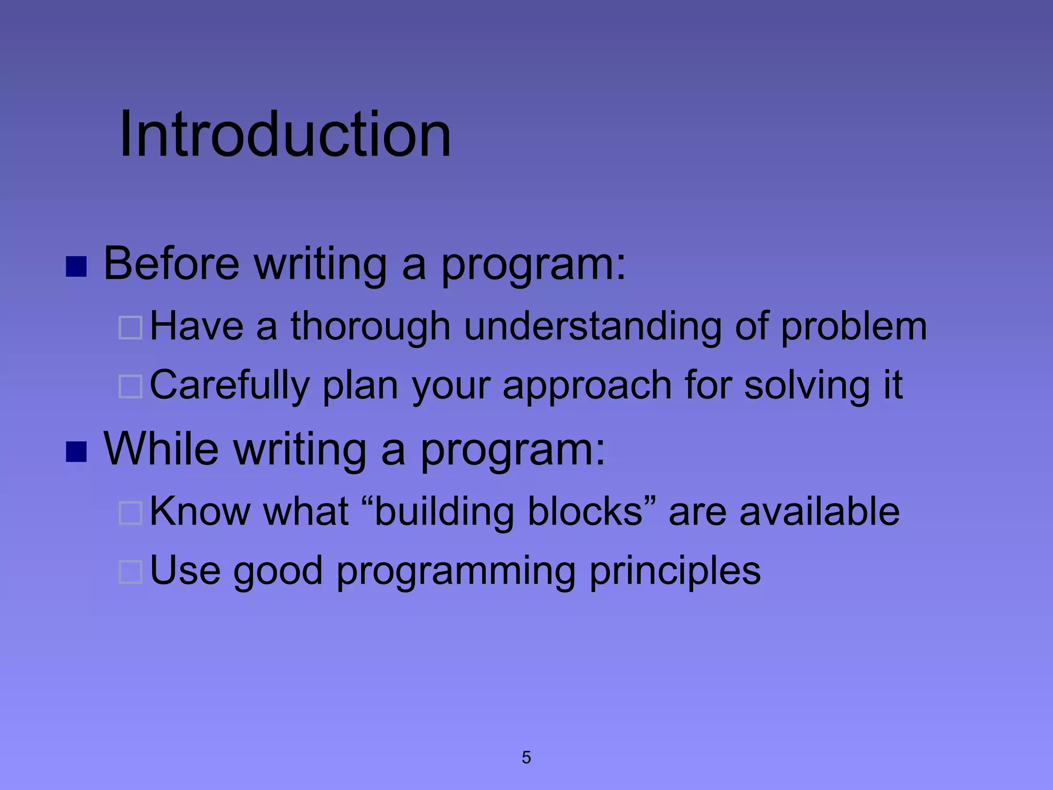 5
Introduction
 Before writing a program:
Have a thorough understanding of problem
Carefully plan your approach for solving it
 While writing a program:
Know what “building blocks” are available
Use good programming principles
 
