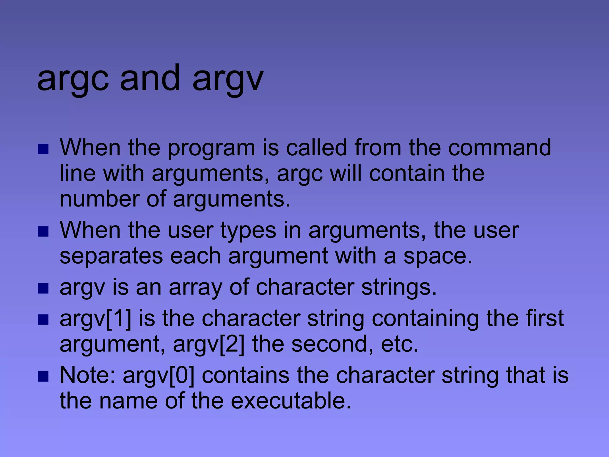 argc and argv
 When the program is called from the command
line with arguments, argc will contain the
number of arguments.
 When the user types in arguments, the user
separates each argument with a space.
 argv is an array of character strings.
 argv[1] is the character string containing the first
argument, argv[2] the second, etc.
 Note: argv[0] contains the character string that is
the name of the executable.
 