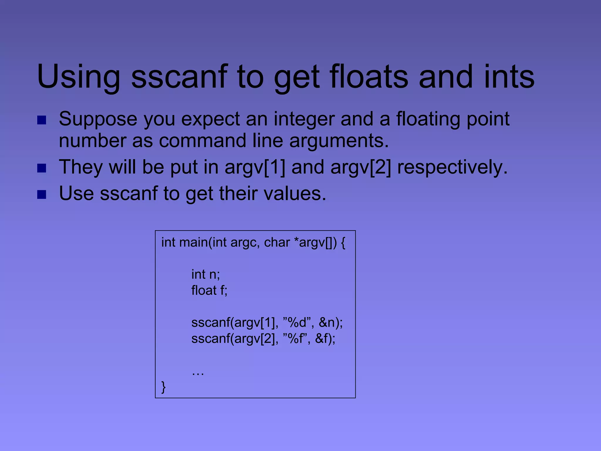 Using sscanf to get floats and ints
 Suppose you expect an integer and a floating point
number as command line arguments.
 They will be put in argv[1] and argv[2] respectively.
 Use sscanf to get their values.
int main(int argc, char *argv[]) {
int n;
float f;
sscanf(argv[1], ”%d”, &n);
sscanf(argv[2], ”%f”, &f);
…
}
 