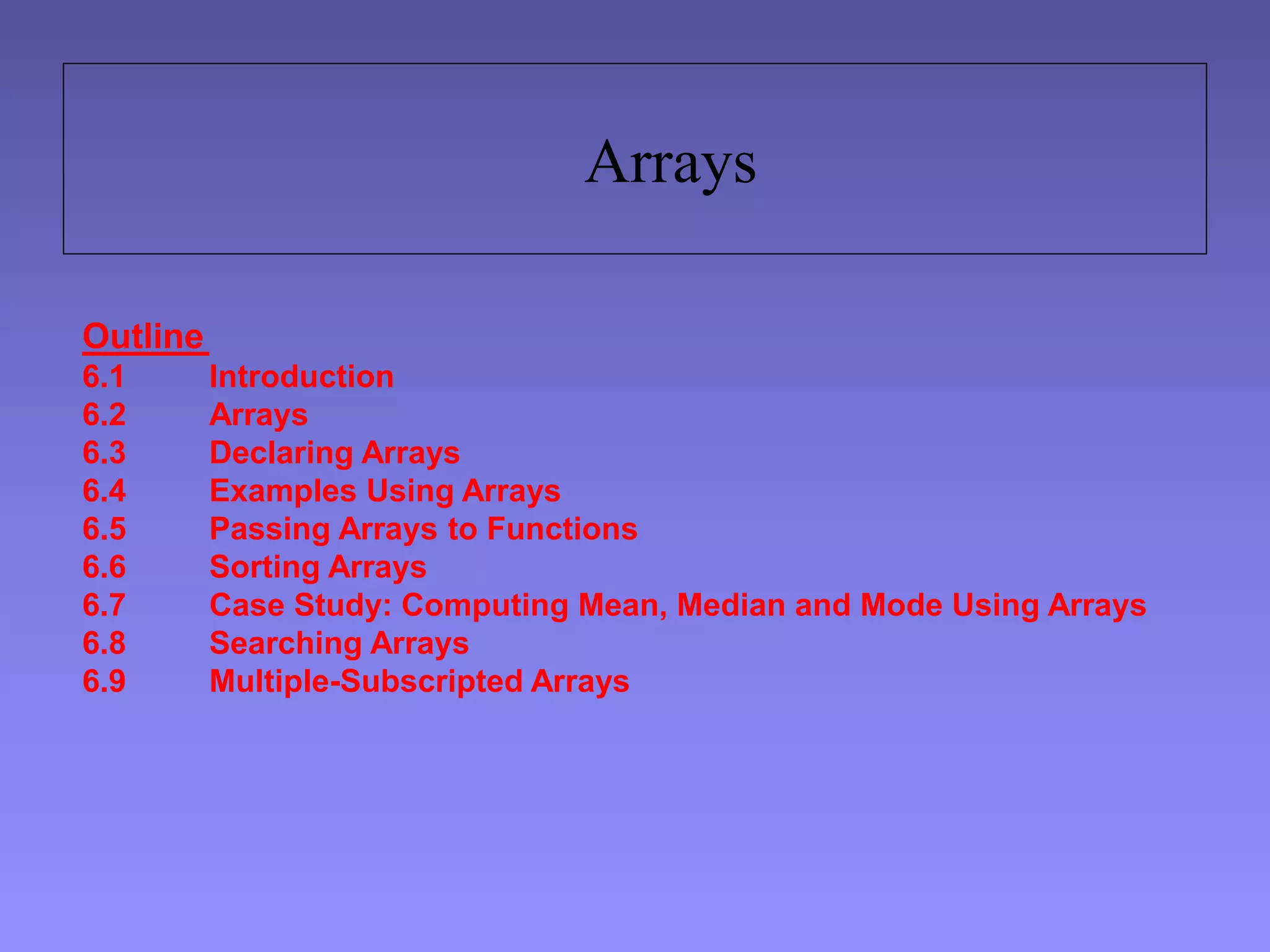 Arrays
Outline
6.1 Introduction
6.2 Arrays
6.3 Declaring Arrays
6.4 Examples Using Arrays
6.5 Passing Arrays to Functions
6.6 Sorting Arrays
6.7 Case Study: Computing Mean, Median and Mode Using Arrays
6.8 Searching Arrays
6.9 Multiple-Subscripted Arrays
 