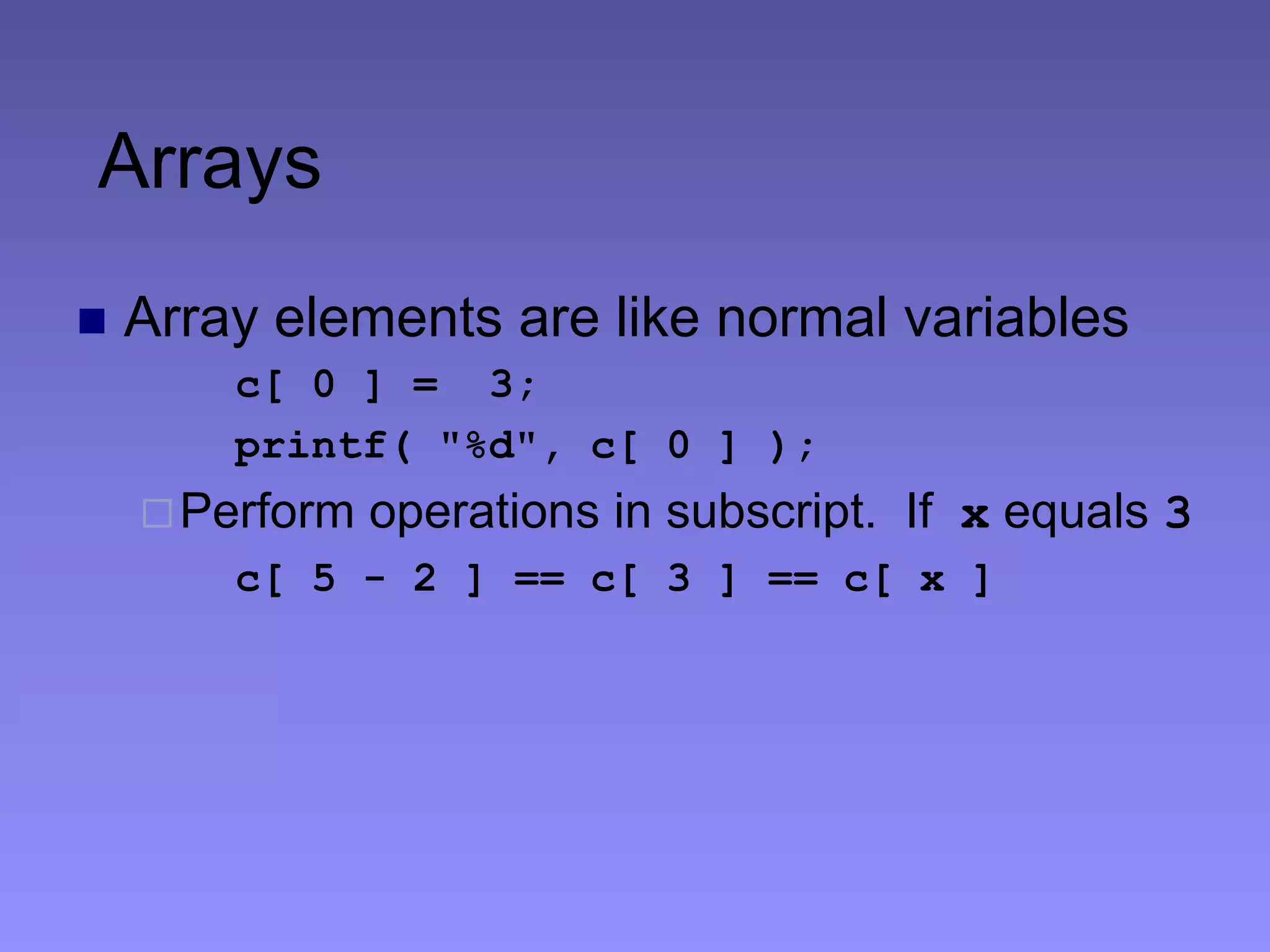 Arrays
 Array elements are like normal variables
c[ 0 ] = 3;
printf( "%d", c[ 0 ] );
Perform operations in subscript. If x equals 3
c[ 5 - 2 ] == c[ 3 ] == c[ x ]
 