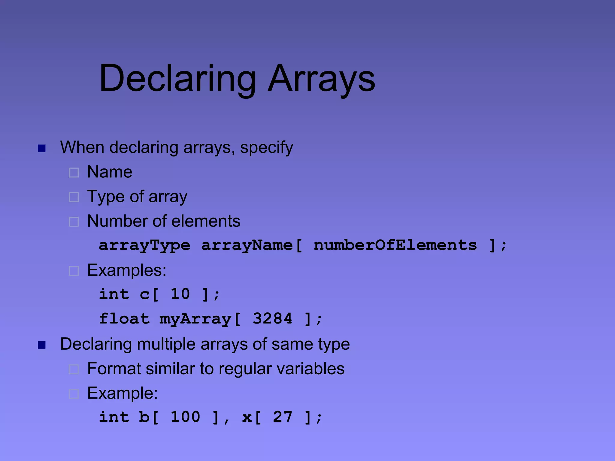 Declaring Arrays
 When declaring arrays, specify
 Name
 Type of array
 Number of elements
arrayType arrayName[ numberOfElements ];
 Examples:
int c[ 10 ];
float myArray[ 3284 ];
 Declaring multiple arrays of same type
 Format similar to regular variables
 Example:
int b[ 100 ], x[ 27 ];
 