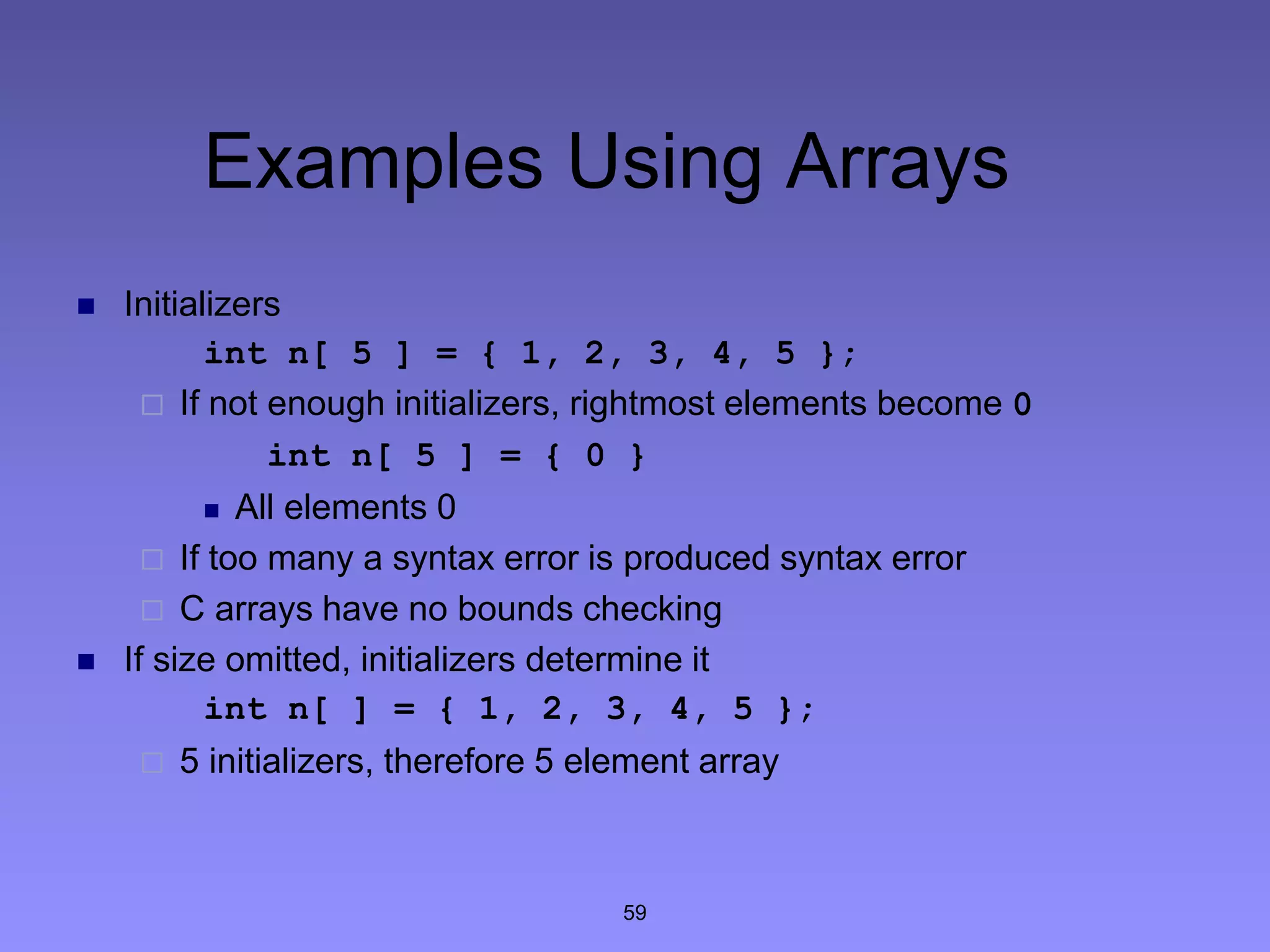 59
Examples Using Arrays
 Initializers
int n[ 5 ] = { 1, 2, 3, 4, 5 };
 If not enough initializers, rightmost elements become 0
int n[ 5 ] = { 0 }
 All elements 0
 If too many a syntax error is produced syntax error
 C arrays have no bounds checking
 If size omitted, initializers determine it
int n[ ] = { 1, 2, 3, 4, 5 };
 5 initializers, therefore 5 element array
 