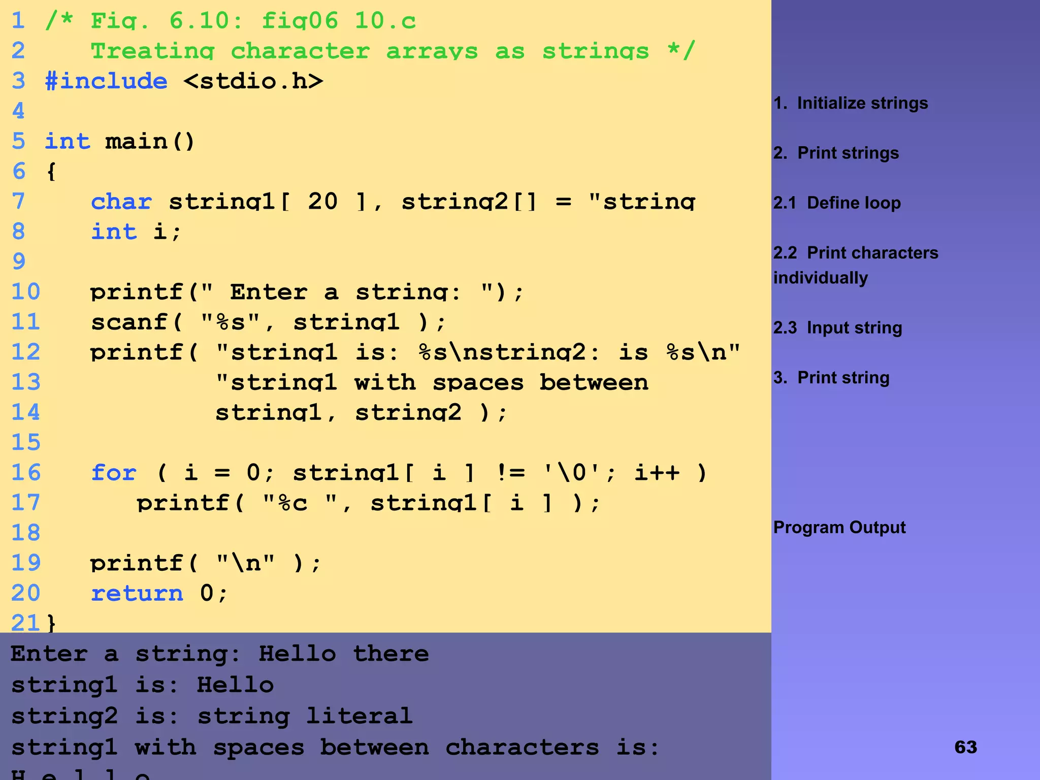 63
1. Initialize strings
2. Print strings
2.1 Define loop
2.2 Print characters
individually
2.3 Input string
3. Print string
Program Output
1 /* Fig. 6.10: fig06_10.c
2 Treating character arrays as strings */
3 #include <stdio.h>
4
5 int main()
6 {
7 char string1[ 20 ], string2[] = "string
literal";8 int i;
9
10 printf(" Enter a string: ");
11 scanf( "%s", string1 );
12 printf( "string1 is: %snstring2: is %sn"
13 "string1 with spaces between
characters is:n",14 string1, string2 );
15
16 for ( i = 0; string1[ i ] != '0'; i++ )
17 printf( "%c ", string1[ i ] );
18
19 printf( "n" );
20 return 0;
21}
Enter a string: Hello there
string1 is: Hello
string2 is: string literal
string1 with spaces between characters is:
 