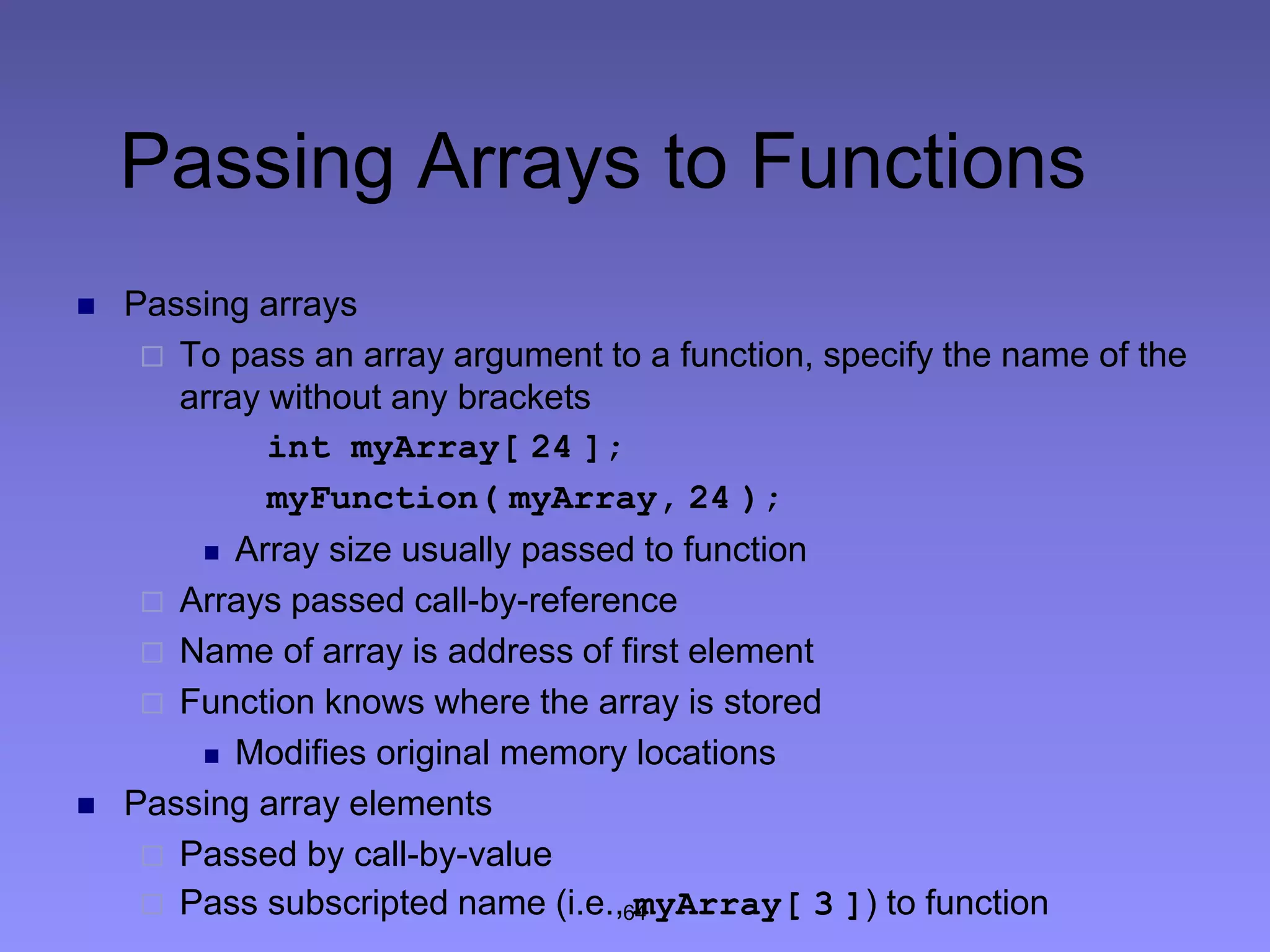 64
Passing Arrays to Functions
 Passing arrays
 To pass an array argument to a function, specify the name of the
array without any brackets
int myArray[ 24 ];
myFunction( myArray, 24 );
 Array size usually passed to function
 Arrays passed call-by-reference
 Name of array is address of first element
 Function knows where the array is stored
 Modifies original memory locations
 Passing array elements
 Passed by call-by-value
 Pass subscripted name (i.e., myArray[ 3 ]) to function
 