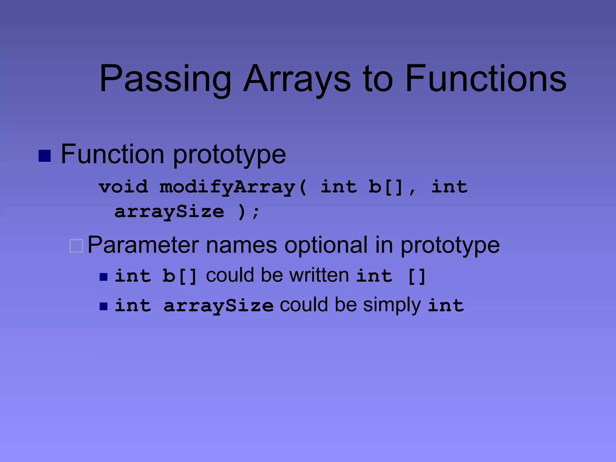 Passing Arrays to Functions
 Function prototype
void modifyArray( int b[], int
arraySize );
Parameter names optional in prototype
 int b[] could be written int []
 int arraySize could be simply int
 
