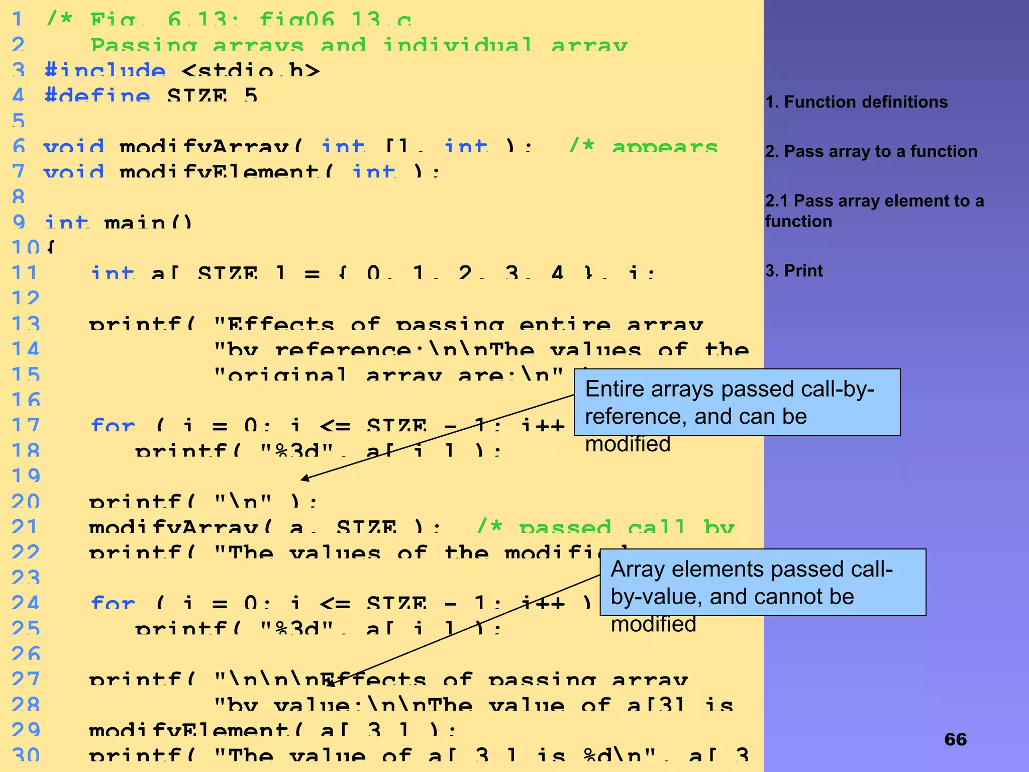 66
1. Function definitions
2. Pass array to a function
2.1 Pass array element to a
function
3. Print
1 /* Fig. 6.13: fig06_13.c
2 Passing arrays and individual array
elements to functions */3 #include <stdio.h>
4 #define SIZE 5
5
6 void modifyArray( int [], int ); /* appears
strange */7 void modifyElement( int );
8
9 int main()
10{
11 int a[ SIZE ] = { 0, 1, 2, 3, 4 }, i;
12
13 printf( "Effects of passing entire array
call "14 "by reference:nnThe values of the
"15 "original array are:n" );
16
17 for ( i = 0; i <= SIZE - 1; i++ )
18 printf( "%3d", a[ i ] );
19
20 printf( "n" );
21 modifyArray( a, SIZE ); /* passed call by
reference */22 printf( "The values of the modified array
are:n" );23
24 for ( i = 0; i <= SIZE - 1; i++ )
25 printf( "%3d", a[ i ] );
26
27 printf( "nnnEffects of passing array
element call "28 "by value:nnThe value of a[3] is
%dn", a[ 3 ] );29 modifyElement( a[ 3 ] );
30 printf( "The value of a[ 3 ] is %dn", a[ 3
Entire arrays passed call-by-
reference, and can be
modified
Array elements passed call-
by-value, and cannot be
modified
 