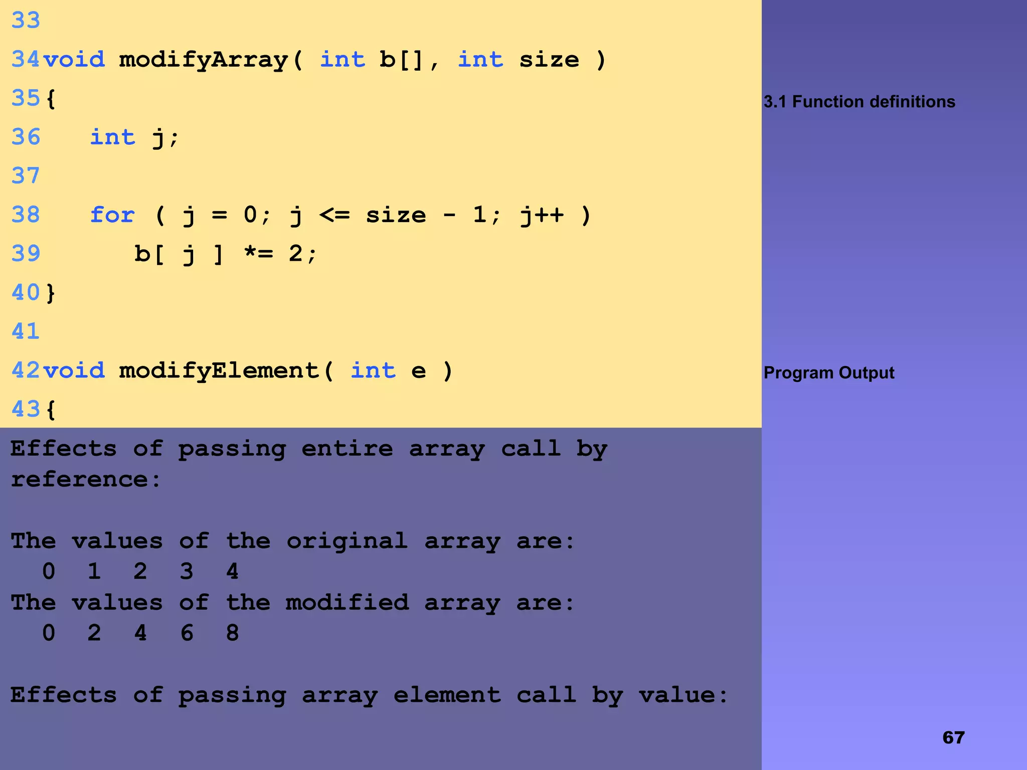 67
3.1 Function definitions
Program Output
33
34void modifyArray( int b[], int size )
35{
36 int j;
37
38 for ( j = 0; j <= size - 1; j++ )
39 b[ j ] *= 2;
40}
41
42void modifyElement( int e )
43{
44 printf( "Value in modifyElement is %dn", e
*= 2 );45}
Effects of passing entire array call by
reference:
The values of the original array are:
0 1 2 3 4
The values of the modified array are:
0 2 4 6 8
Effects of passing array element call by value:
 