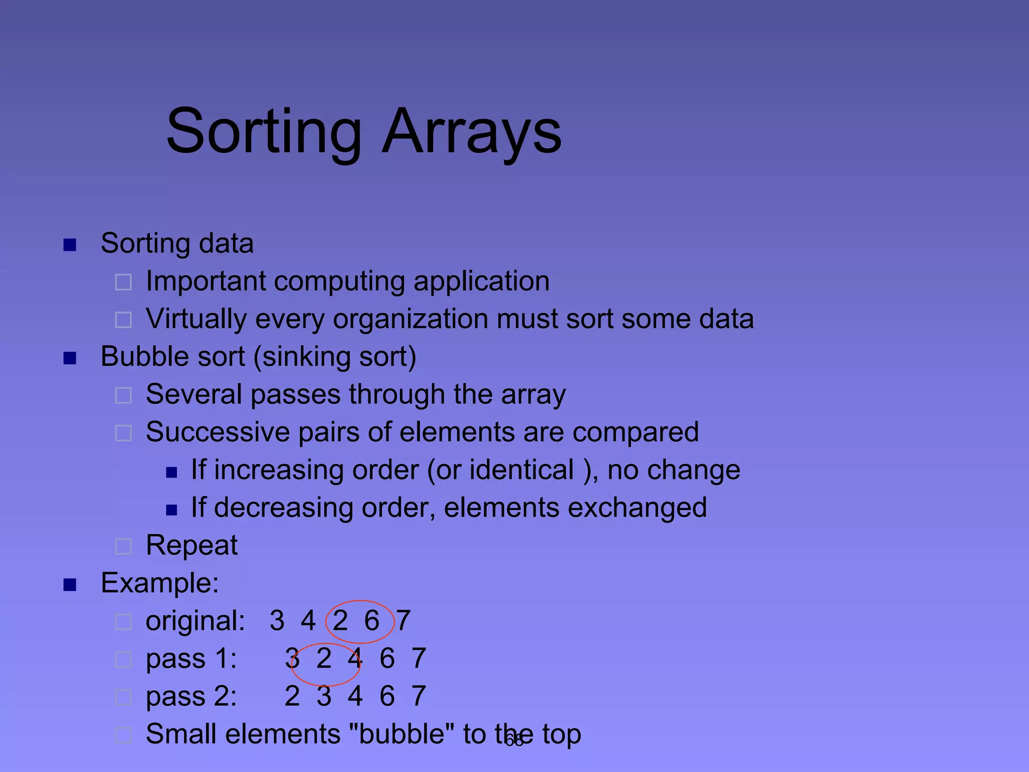 68
Sorting Arrays
 Sorting data
 Important computing application
 Virtually every organization must sort some data
 Bubble sort (sinking sort)
 Several passes through the array
 Successive pairs of elements are compared
 If increasing order (or identical ), no change
 If decreasing order, elements exchanged
 Repeat
 Example:
 original: 3 4 2 6 7
 pass 1: 3 2 4 6 7
 pass 2: 2 3 4 6 7
 Small elements "bubble" to the top
 