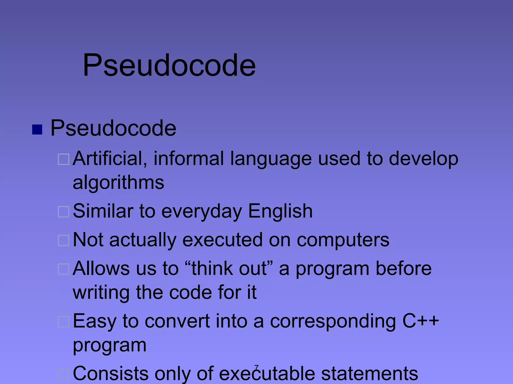 7
Pseudocode
 Pseudocode
Artificial, informal language used to develop
algorithms
Similar to everyday English
Not actually executed on computers
Allows us to “think out” a program before
writing the code for it
Easy to convert into a corresponding C++
program
Consists only of executable statements
 