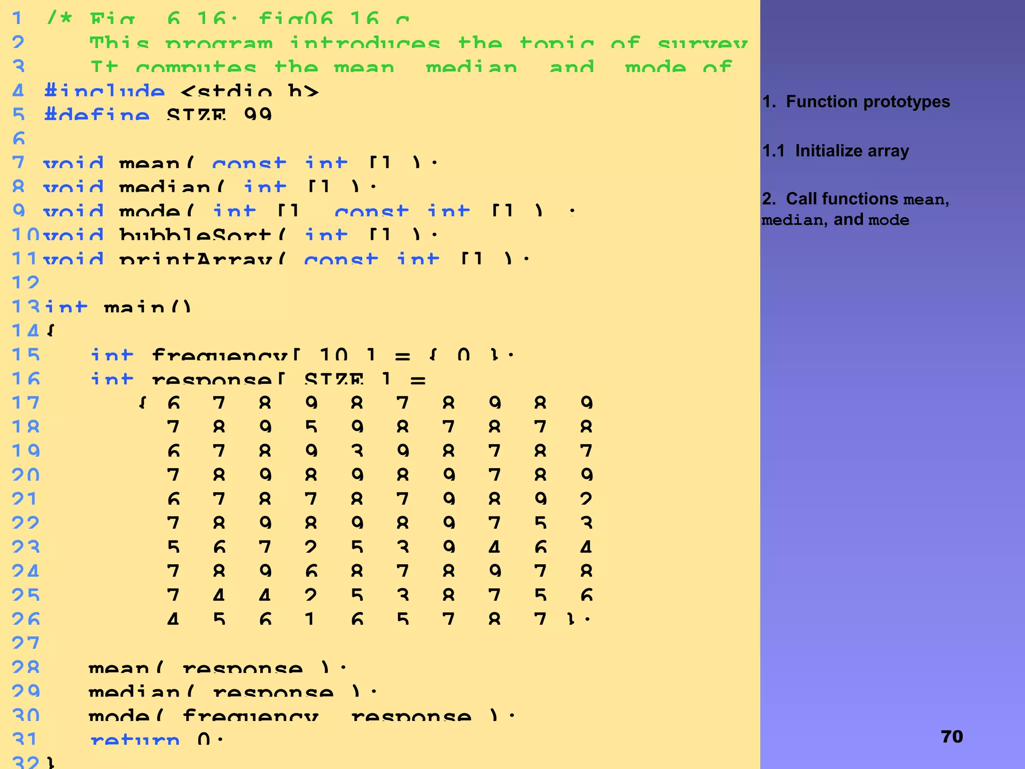 70
1. Function prototypes
1.1 Initialize array
2. Call functions mean,
median, and mode
1 /* Fig. 6.16: fig06_16.c
2 This program introduces the topic of survey
data analysis.3 It computes the mean, median, and mode of
the data */4 #include <stdio.h>
5 #define SIZE 99
6
7 void mean( const int [] );
8 void median( int [] );
9 void mode( int [], const int [] ) ;
10void bubbleSort( int [] );
11void printArray( const int [] );
12
13int main()
14{
15 int frequency[ 10 ] = { 0 };
16 int response[ SIZE ] =
17 { 6, 7, 8, 9, 8, 7, 8, 9, 8, 9,
18 7, 8, 9, 5, 9, 8, 7, 8, 7, 8,
19 6, 7, 8, 9, 3, 9, 8, 7, 8, 7,
20 7, 8, 9, 8, 9, 8, 9, 7, 8, 9,
21 6, 7, 8, 7, 8, 7, 9, 8, 9, 2,
22 7, 8, 9, 8, 9, 8, 9, 7, 5, 3,
23 5, 6, 7, 2, 5, 3, 9, 4, 6, 4,
24 7, 8, 9, 6, 8, 7, 8, 9, 7, 8,
25 7, 4, 4, 2, 5, 3, 8, 7, 5, 6,
26 4, 5, 6, 1, 6, 5, 7, 8, 7 };
27
28 mean( response );
29 median( response );
30 mode( frequency, response );
31 return 0;
 