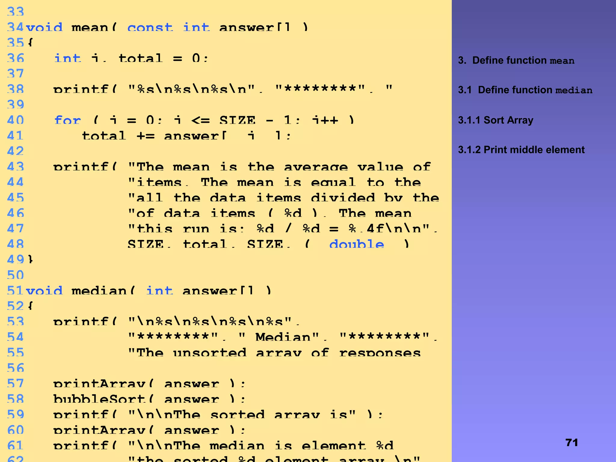 71
3. Define function mean
3.1 Define function median
3.1.1 Sort Array
3.1.2 Print middle element
33
34void mean( const int answer[] )
35{
36 int j, total = 0;
37
38 printf( "%sn%sn%sn", "********", "
Mean", "********" );39
40 for ( j = 0; j <= SIZE - 1; j++ )
41 total += answer[ j ];
42
43 printf( "The mean is the average value of
the datan"44 "items. The mean is equal to the
total ofn"45 "all the data items divided by the
numbern"46 "of data items ( %d ). The mean
value forn"47 "this run is: %d / %d = %.4fnn",
48 SIZE, total, SIZE, ( double )
total / SIZE );49}
50
51void median( int answer[] )
52{
53 printf( "n%sn%sn%sn%s",
54 "********", " Median", "********",
55 "The unsorted array of responses
is" );56
57 printArray( answer );
58 bubbleSort( answer );
59 printf( "nnThe sorted array is" );
60 printArray( answer );
61 printf( "nnThe median is element %d
 