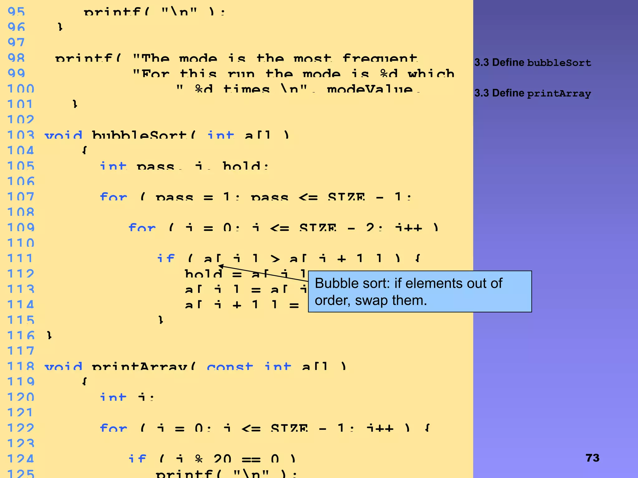 73
3.3 Define bubbleSort
3.3 Define printArray
95 printf( "n" );
96 }
97
98 printf( "The mode is the most frequent
value.n"99 "For this run the mode is %d which
occurred"100 " %d times.n", modeValue,
largest );101 }
102
103 void bubbleSort( int a[] )
104 {
105 int pass, j, hold;
106
107 for ( pass = 1; pass <= SIZE - 1;
pass++ )108
109 for ( j = 0; j <= SIZE - 2; j++ )
110
111 if ( a[ j ] > a[ j + 1 ] ) {
112 hold = a[ j ];
113 a[ j ] = a[ j + 1 ];
114 a[ j + 1 ] = hold;
115 }
116 }
117
118 void printArray( const int a[] )
119 {
120 int j;
121
122 for ( j = 0; j <= SIZE - 1; j++ ) {
123
124 if ( j % 20 == 0 )
Bubble sort: if elements out of
order, swap them.
 