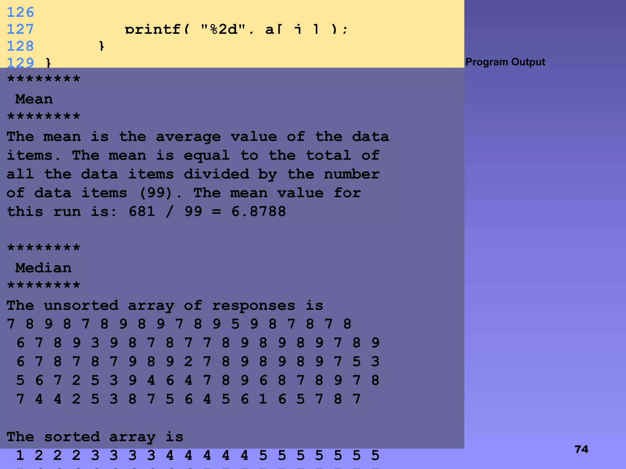 74
Program Output
126
127 printf( "%2d", a[ j ] );
128 }
129 }
********
Mean
********
The mean is the average value of the data
items. The mean is equal to the total of
all the data items divided by the number
of data items (99). The mean value for
this run is: 681 / 99 = 6.8788
********
Median
********
The unsorted array of responses is
7 8 9 8 7 8 9 8 9 7 8 9 5 9 8 7 8 7 8
6 7 8 9 3 9 8 7 8 7 7 8 9 8 9 8 9 7 8 9
6 7 8 7 8 7 9 8 9 2 7 8 9 8 9 8 9 7 5 3
5 6 7 2 5 3 9 4 6 4 7 8 9 6 8 7 8 9 7 8
7 4 4 2 5 3 8 7 5 6 4 5 6 1 6 5 7 8 7
The sorted array is
1 2 2 2 3 3 3 3 4 4 4 4 4 5 5 5 5 5 5 5
 