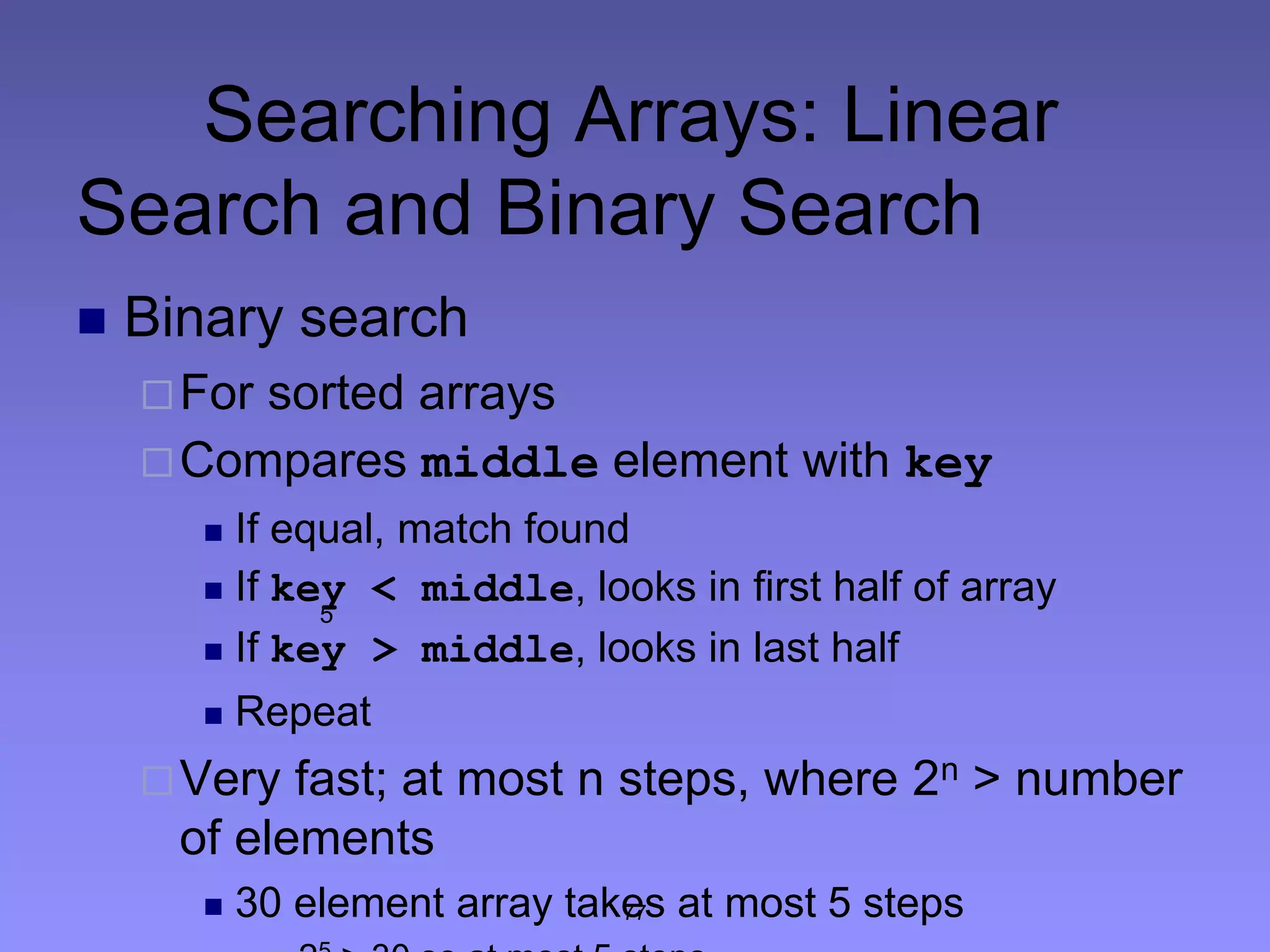 77
Searching Arrays: Linear
Search and Binary Search
 Binary search
For sorted arrays
Compares middle element with key
 If equal, match found
 If key < middle, looks in first half of array
 If key > middle, looks in last half
 Repeat
Very fast; at most n steps, where 2n > number
of elements
 30 element array takes at most 5 steps
5
 