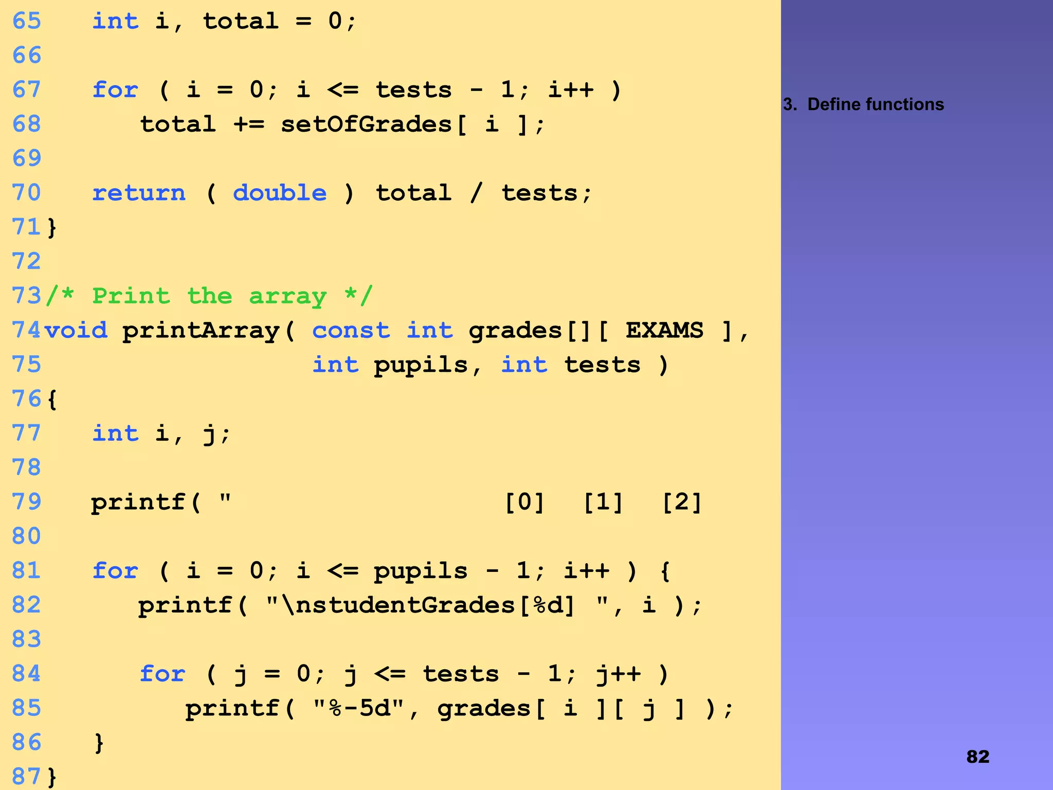 82
3. Define functions
65 int i, total = 0;
66
67 for ( i = 0; i <= tests - 1; i++ )
68 total += setOfGrades[ i ];
69
70 return ( double ) total / tests;
71}
72
73/* Print the array */
74void printArray( const int grades[][ EXAMS ],
75 int pupils, int tests )
76{
77 int i, j;
78
79 printf( " [0] [1] [2]
[3]" );80
81 for ( i = 0; i <= pupils - 1; i++ ) {
82 printf( "nstudentGrades[%d] ", i );
83
84 for ( j = 0; j <= tests - 1; j++ )
85 printf( "%-5d", grades[ i ][ j ] );
86 }
87}
 