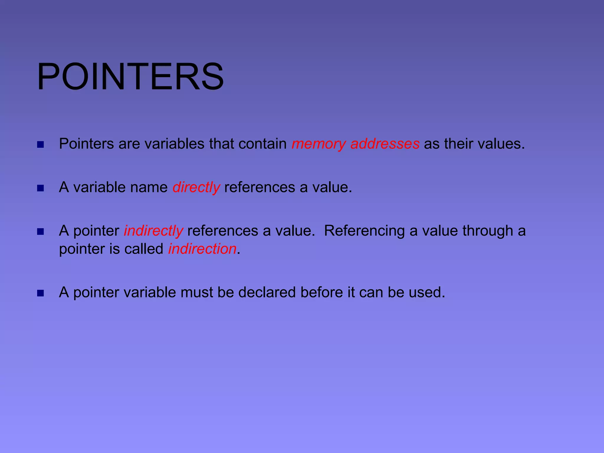 POINTERS
 Pointers are variables that contain memory addresses as their values.
 A variable name directly references a value.
 A pointer indirectly references a value. Referencing a value through a
pointer is called indirection.
 A pointer variable must be declared before it can be used.
 