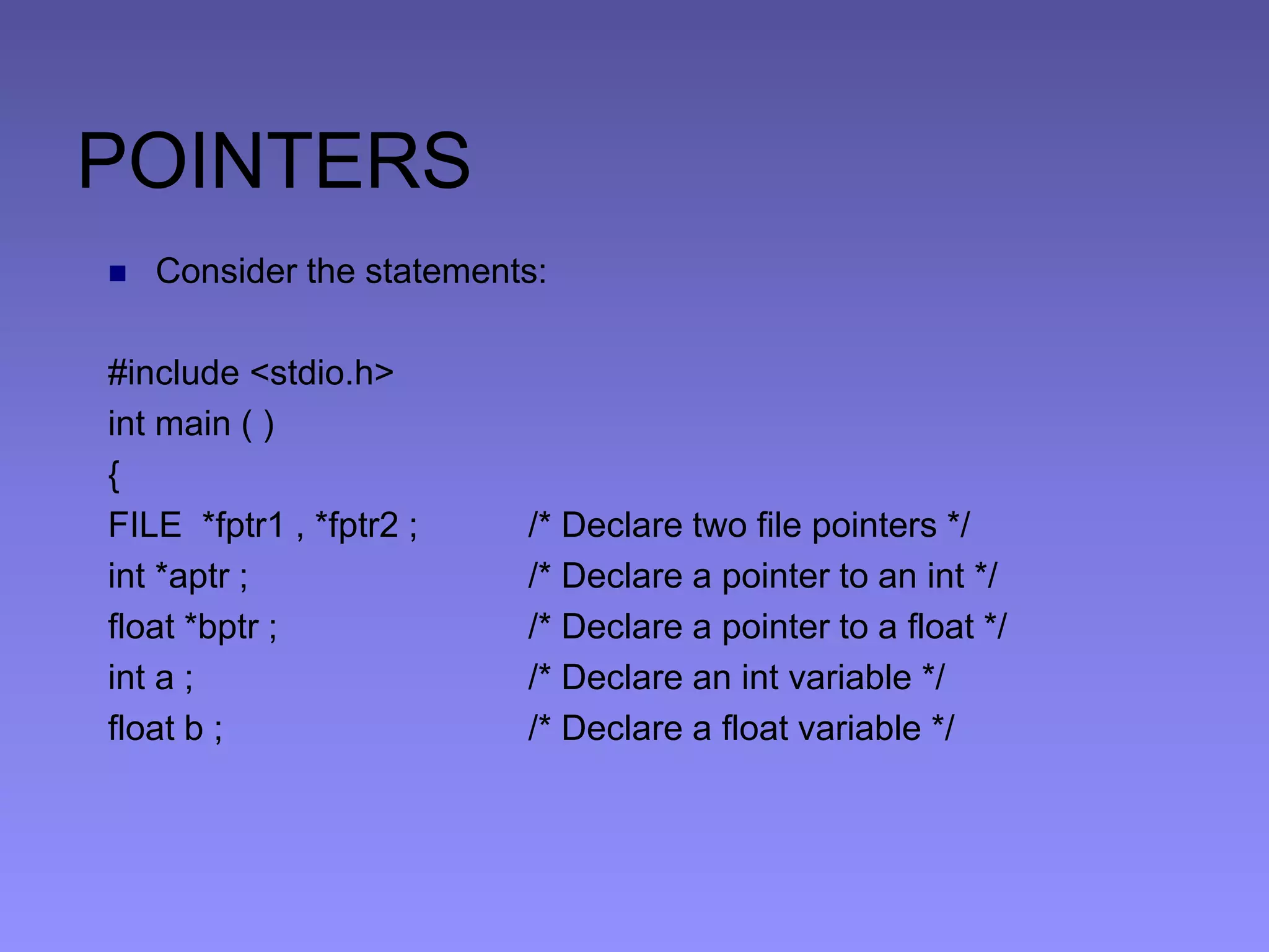 POINTERS
 Consider the statements:
#include <stdio.h>
int main ( )
{
FILE *fptr1 , *fptr2 ; /* Declare two file pointers */
int *aptr ; /* Declare a pointer to an int */
float *bptr ; /* Declare a pointer to a float */
int a ; /* Declare an int variable */
float b ; /* Declare a float variable */
 