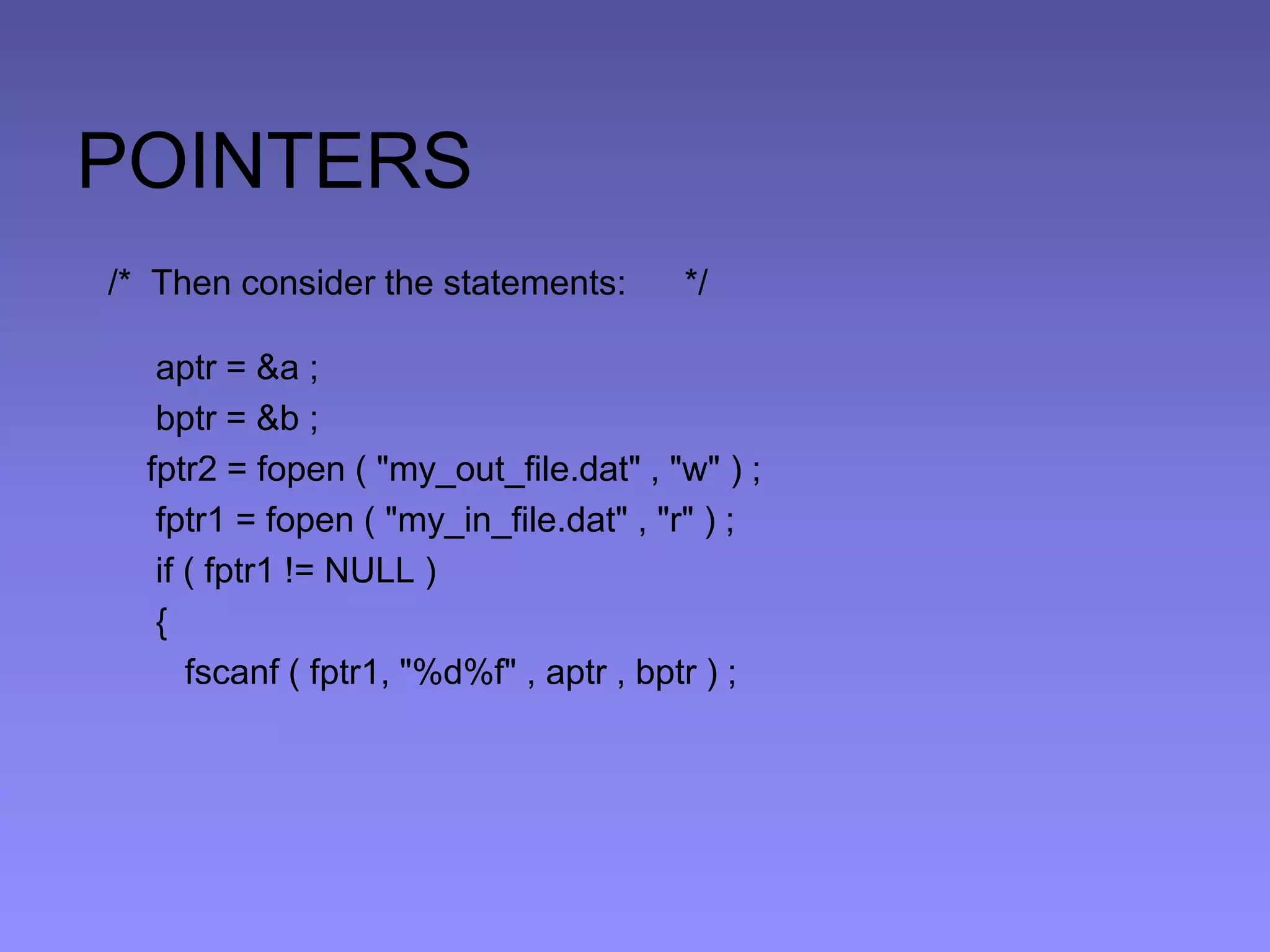 POINTERS
/* Then consider the statements: */
aptr = &a ;
bptr = &b ;
fptr2 = fopen ( "my_out_file.dat" , "w" ) ;
fptr1 = fopen ( "my_in_file.dat" , "r" ) ;
if ( fptr1 != NULL )
{
fscanf ( fptr1, "%d%f" , aptr , bptr ) ;
 