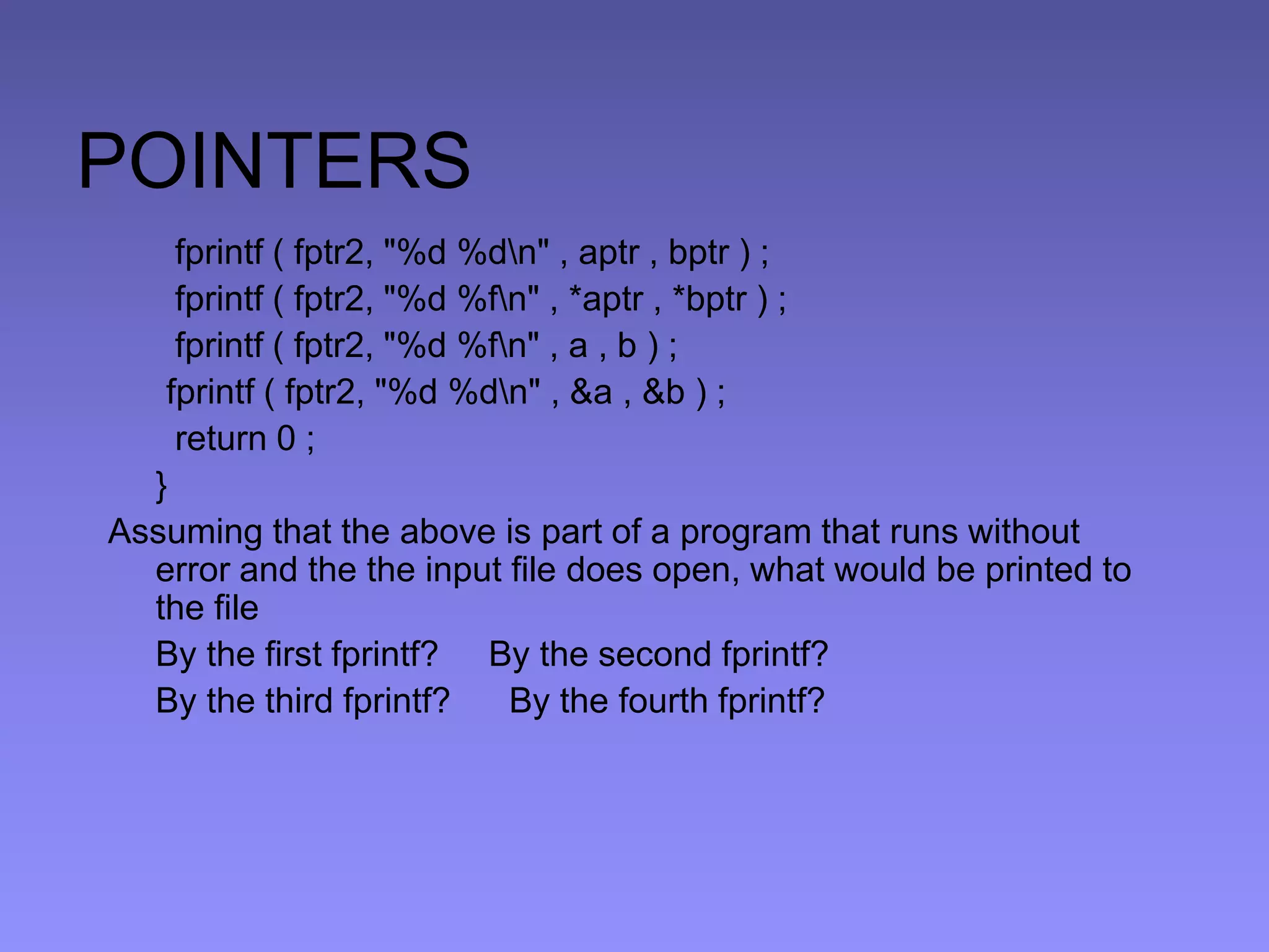 POINTERS
fprintf ( fptr2, "%d %dn" , aptr , bptr ) ;
fprintf ( fptr2, "%d %fn" , *aptr , *bptr ) ;
fprintf ( fptr2, "%d %fn" , a , b ) ;
fprintf ( fptr2, "%d %dn" , &a , &b ) ;
return 0 ;
}
Assuming that the above is part of a program that runs without
error and the the input file does open, what would be printed to
the file
By the first fprintf? By the second fprintf?
By the third fprintf? By the fourth fprintf?
 