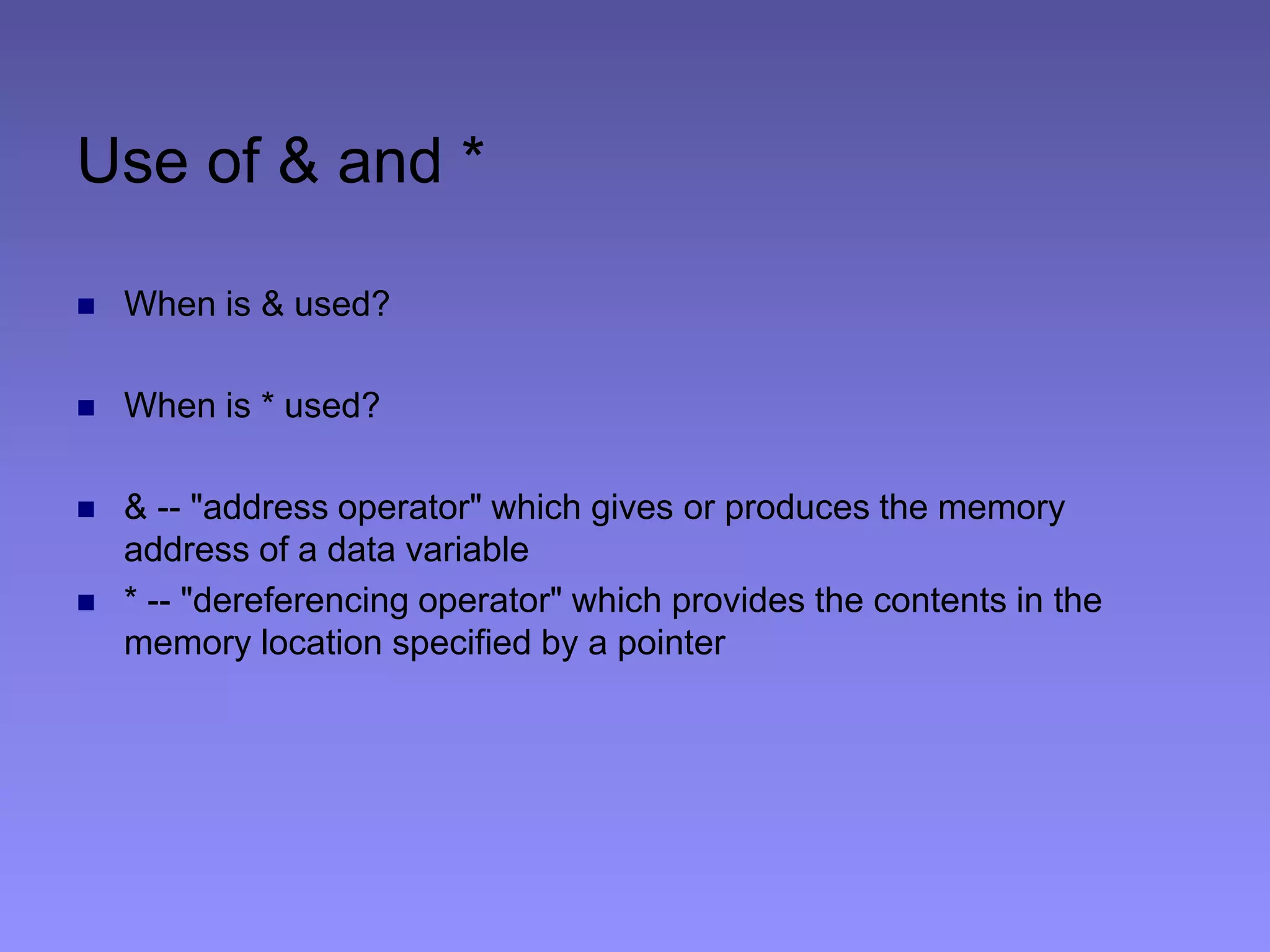 Use of & and *
 When is & used?
 When is * used?
 & -- "address operator" which gives or produces the memory
address of a data variable
 * -- "dereferencing operator" which provides the contents in the
memory location specified by a pointer
 