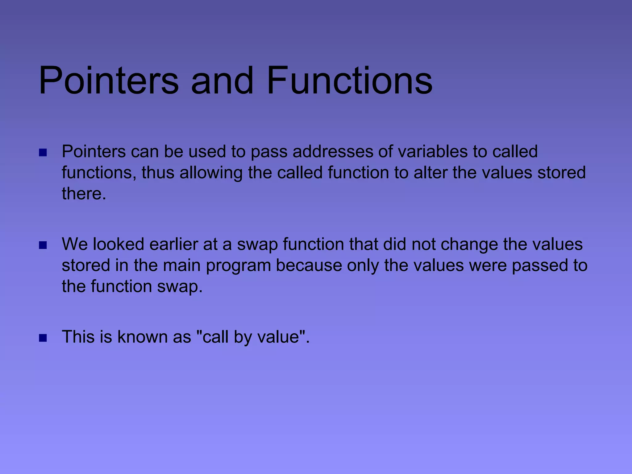 Pointers and Functions
 Pointers can be used to pass addresses of variables to called
functions, thus allowing the called function to alter the values stored
there.
 We looked earlier at a swap function that did not change the values
stored in the main program because only the values were passed to
the function swap.
 This is known as "call by value".
 