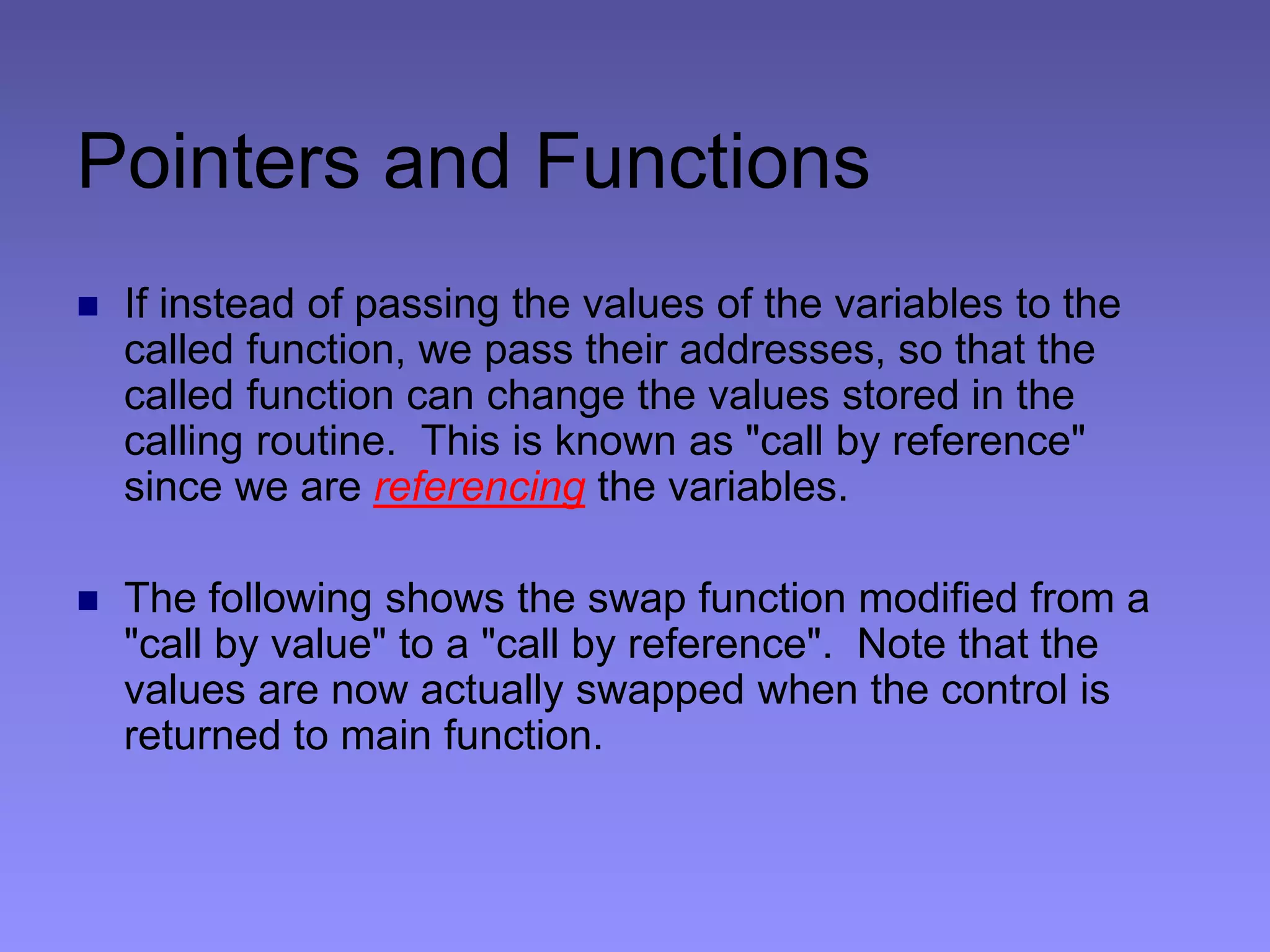 Pointers and Functions
 If instead of passing the values of the variables to the
called function, we pass their addresses, so that the
called function can change the values stored in the
calling routine. This is known as "call by reference"
since we are referencing the variables.
 The following shows the swap function modified from a
"call by value" to a "call by reference". Note that the
values are now actually swapped when the control is
returned to main function.
 