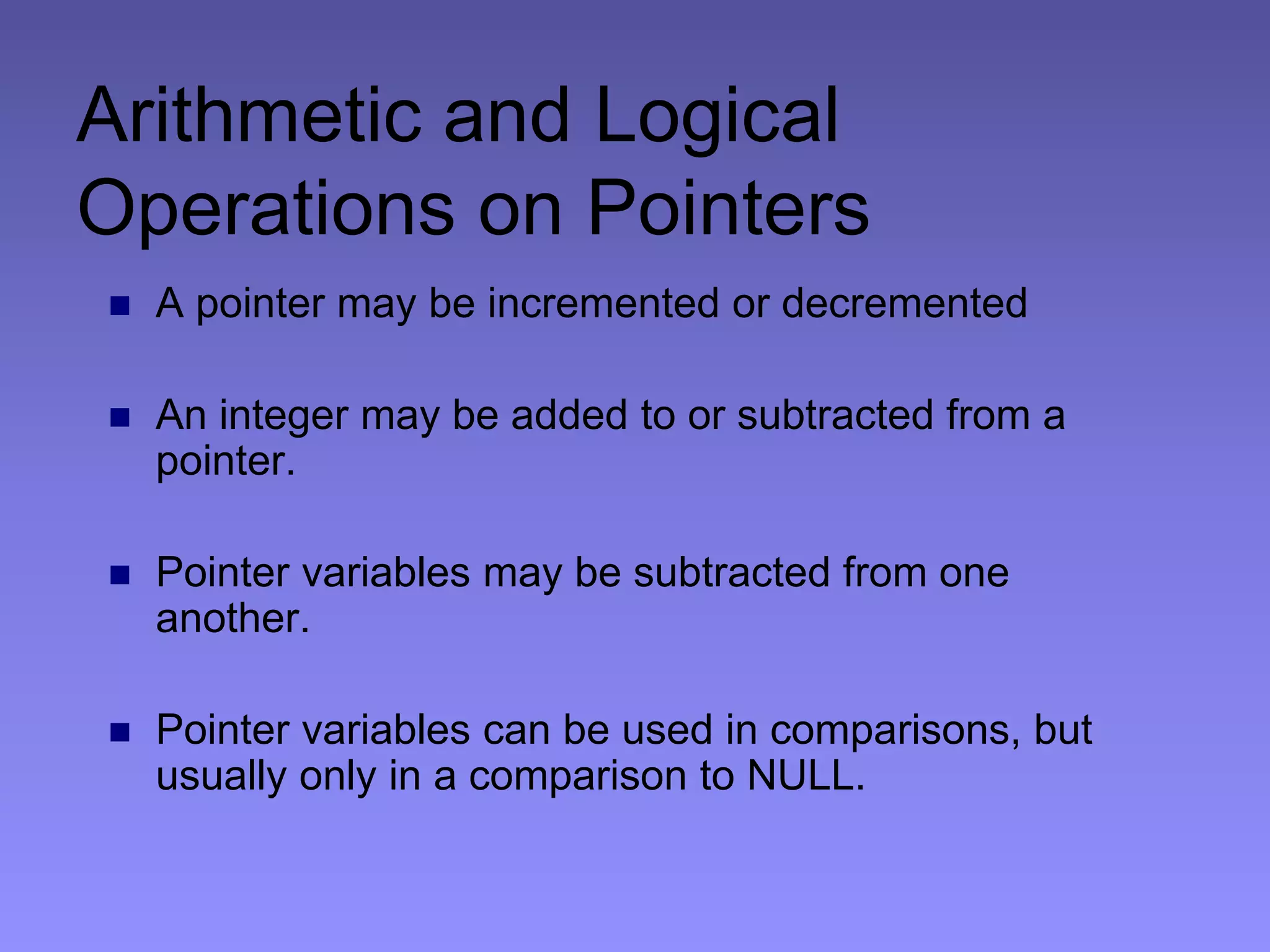 Arithmetic and Logical
Operations on Pointers
 A pointer may be incremented or decremented
 An integer may be added to or subtracted from a
pointer.
 Pointer variables may be subtracted from one
another.
 Pointer variables can be used in comparisons, but
usually only in a comparison to NULL.
 