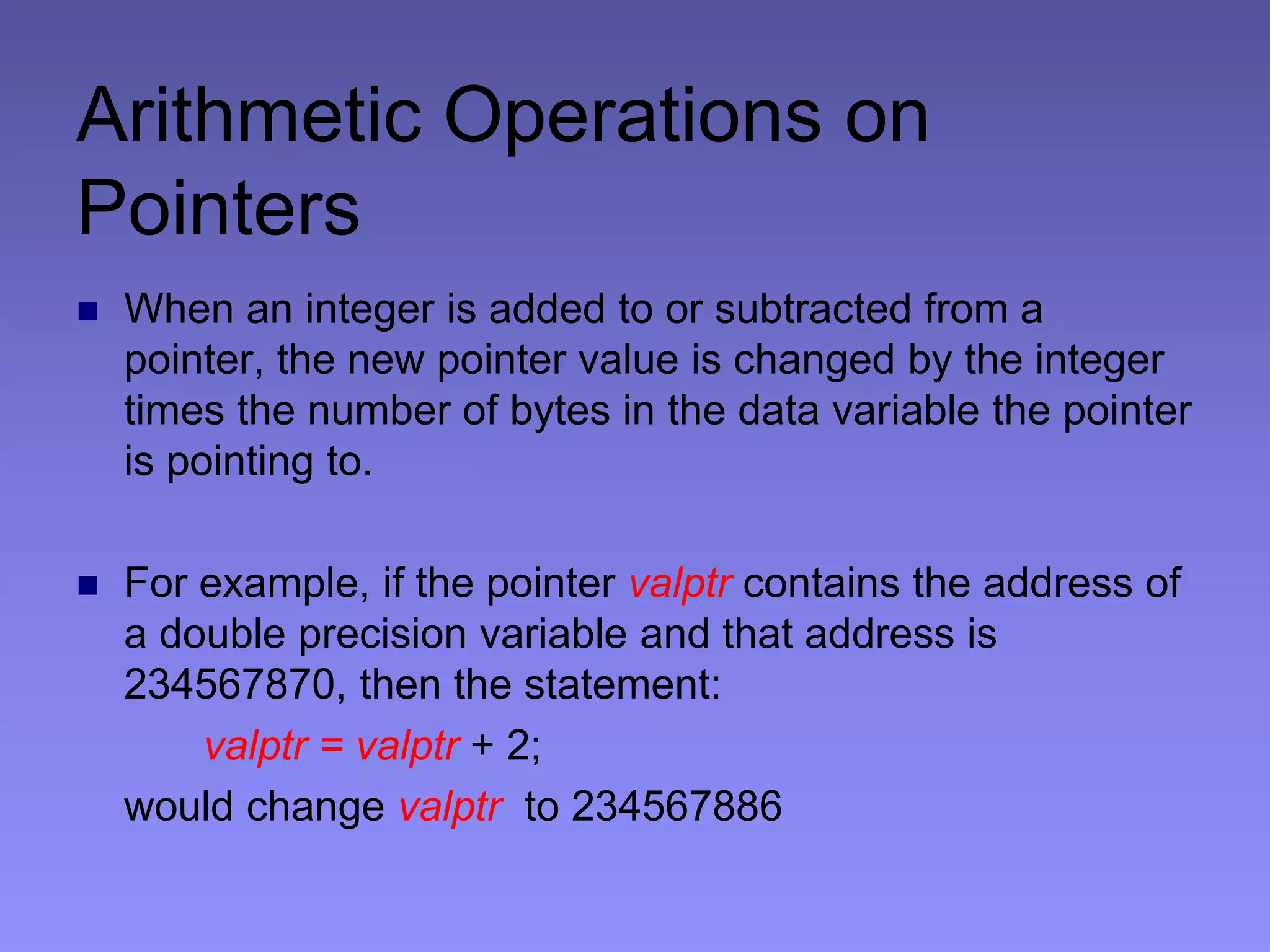 Arithmetic Operations on
Pointers
 When an integer is added to or subtracted from a
pointer, the new pointer value is changed by the integer
times the number of bytes in the data variable the pointer
is pointing to.
 For example, if the pointer valptr contains the address of
a double precision variable and that address is
234567870, then the statement:
valptr = valptr + 2;
would change valptr to 234567886
 