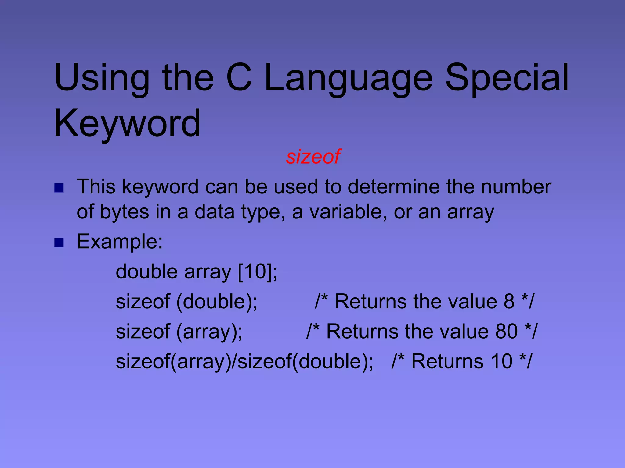 Using the C Language Special
Keyword
sizeof
 This keyword can be used to determine the number
of bytes in a data type, a variable, or an array
 Example:
double array [10];
sizeof (double); /* Returns the value 8 */
sizeof (array); /* Returns the value 80 */
sizeof(array)/sizeof(double); /* Returns 10 */
 