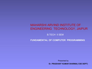 MAHARSHI ARVIND INSTITUTE OF
ENGINEERING TECHNOLOGY, JAIPUR
B.TECH II SEM
FUNDAMENTAL OF COMPUTER PROGRAMMING
Presented by
Er. PRASHANT KUMAR SHARMA( CSE DEPT)
 