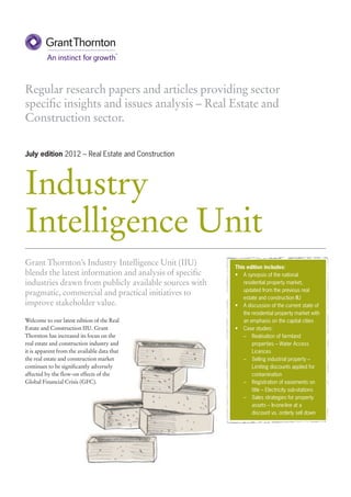 Regular research papers and articles providing sector
specific insights and issues analysis – Real Estate and
Construction sector.

July edition 2012 – Real Estate and Construction




Industry
Intelligence Unit
Grant Thornton’s Industry Intelligence Unit (IIU)        This edition includes:
blends the latest information and analysis of specific   •	 A synopsis of the national
industries drawn from publicly available sources with       residential property market,
                                                            updated from the previous real
pragmatic, commercial and practical initiatives to
                                                            estate and construction IIU
improve stakeholder value.                               •	 A discussion of the current state of
                                                            the residential property market with
Welcome to our latest edition of the Real                   an emphasis on the capital cities
Estate and Construction IIU. Grant                       •	 Case studies:
Thornton has increased its focus on the                     –	 Realisation of farmland
real estate and construction industry and                       properties – Water Access
it is apparent from the available data that                     Licences
the real estate and construction market                     –	 Selling industrial property –
continues to be significantly adversely                         Limiting discounts applied for
affected by the flow-on effects of the                          contamination
Global Financial Crisis (GFC).                              –	 Registration of easements on
                                                                title – Electricity sub-stations
                                                            –	 Sales strategies for property
                                                                assets – In-one-line at a
                                                                discount vs. orderly sell down
 
