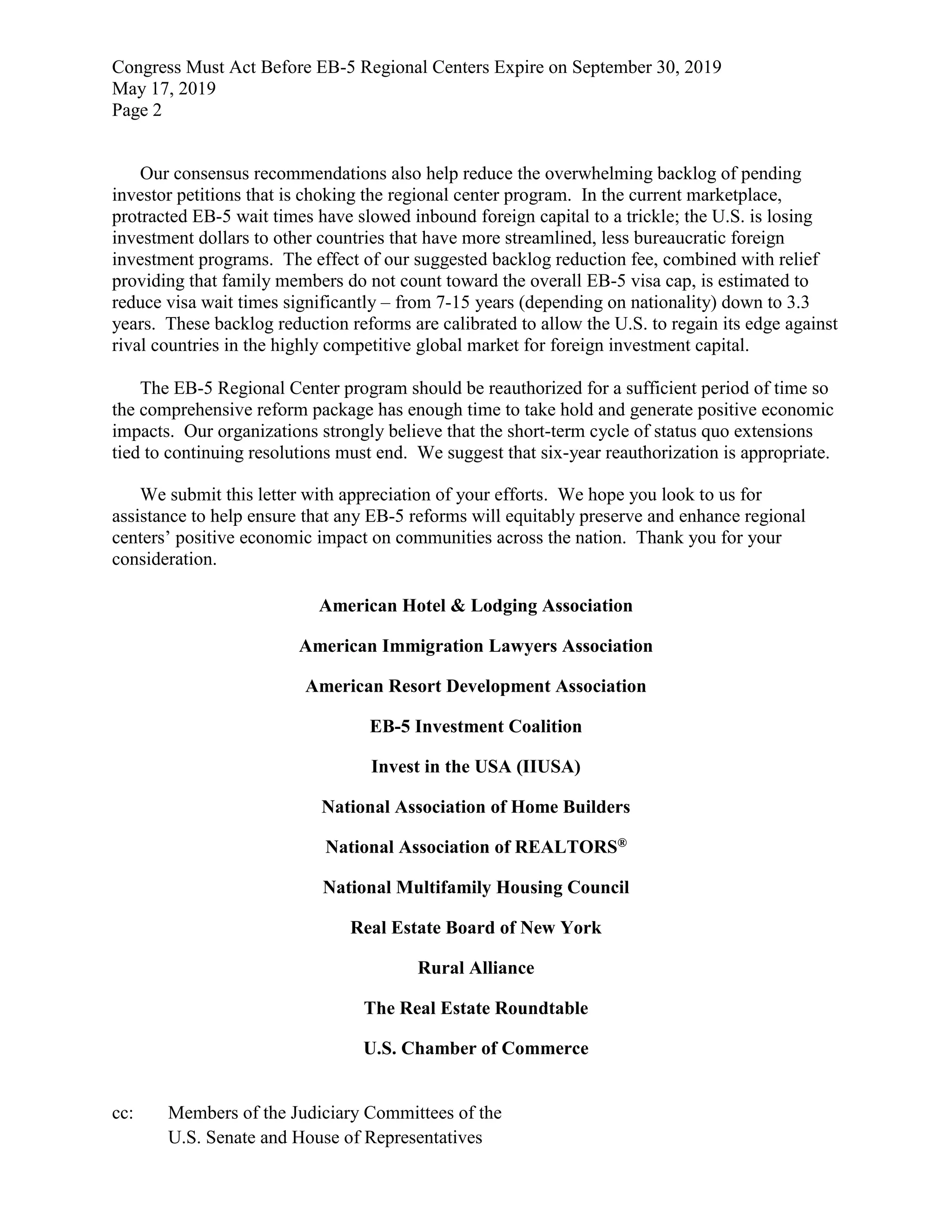 Congress Must Act Before EB-5 Regional Centers Expire on September 30, 2019
May 17, 2019
Page 2
Our consensus recommendations also help reduce the overwhelming backlog of pending
investor petitions that is choking the regional center program. In the current marketplace,
protracted EB-5 wait times have slowed inbound foreign capital to a trickle; the U.S. is losing
investment dollars to other countries that have more streamlined, less bureaucratic foreign
investment programs. The effect of our suggested backlog reduction fee, combined with relief
providing that family members do not count toward the overall EB-5 visa cap, is estimated to
reduce visa wait times significantly – from 7-15 years (depending on nationality) down to 3.3
years. These backlog reduction reforms are calibrated to allow the U.S. to regain its edge against
rival countries in the highly competitive global market for foreign investment capital.
The EB-5 Regional Center program should be reauthorized for a sufficient period of time so
the comprehensive reform package has enough time to take hold and generate positive economic
impacts. Our organizations strongly believe that the short-term cycle of status quo extensions
tied to continuing resolutions must end. We suggest that six-year reauthorization is appropriate.
We submit this letter with appreciation of your efforts. We hope you look to us for
assistance to help ensure that any EB-5 reforms will equitably preserve and enhance regional
centers’ positive economic impact on communities across the nation. Thank you for your
consideration.
American Hotel & Lodging Association
American Immigration Lawyers Association
American Resort Development Association
EB-5 Investment Coalition
Invest in the USA (IIUSA)
National Association of Home Builders
National Association of REALTORS®
National Multifamily Housing Council
Real Estate Board of New York
Rural Alliance
The Real Estate Roundtable
U.S. Chamber of Commerce
cc: Members of the Judiciary Committees of the
U.S. Senate and House of Representatives
 