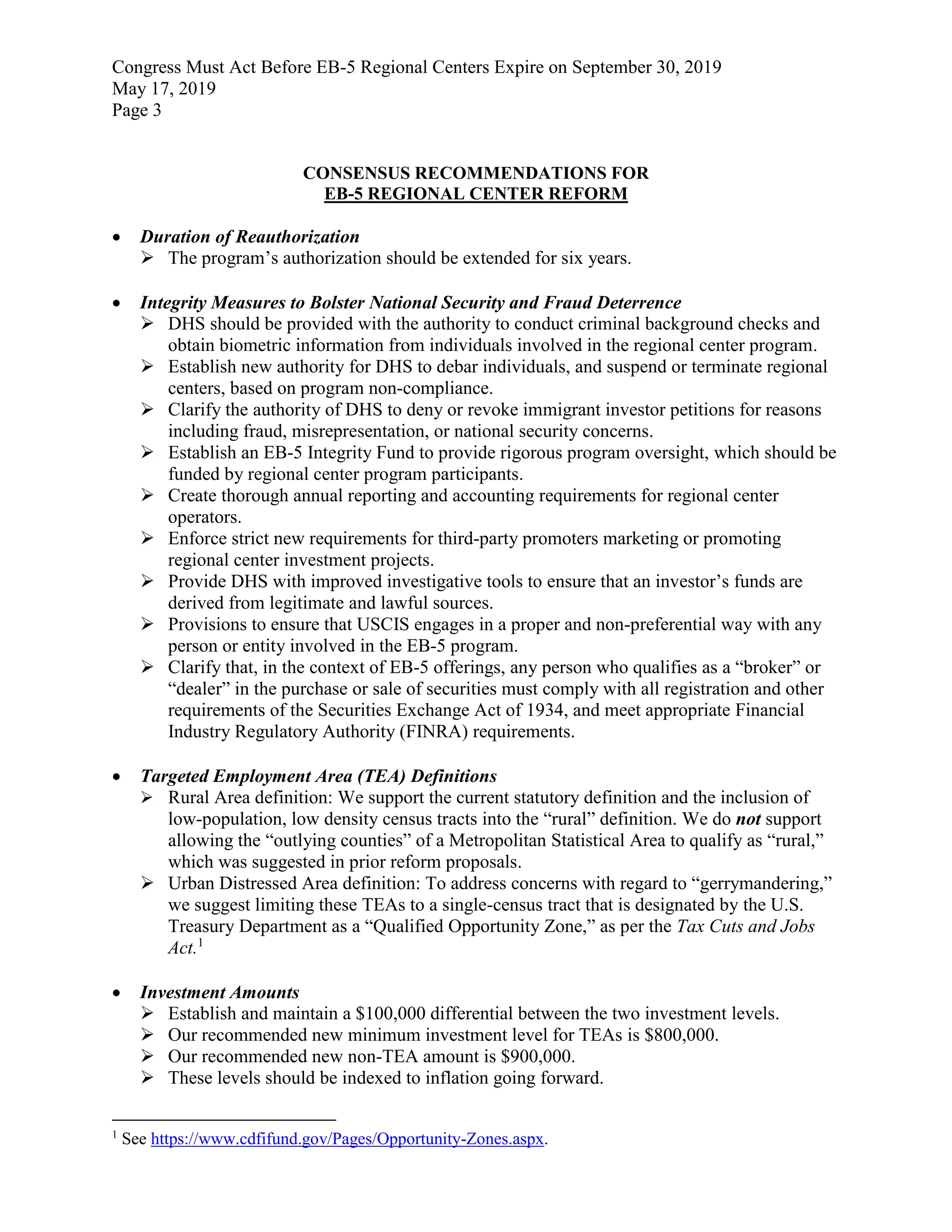Congress Must Act Before EB-5 Regional Centers Expire on September 30, 2019
May 17, 2019
Page 3
CONSENSUS RECOMMENDATIONS FOR
EB-5 REGIONAL CENTER REFORM
 Duration of Reauthorization
 The program’s authorization should be extended for six years.
 Integrity Measures to Bolster National Security and Fraud Deterrence
 DHS should be provided with the authority to conduct criminal background checks and
obtain biometric information from individuals involved in the regional center program.
 Establish new authority for DHS to debar individuals, and suspend or terminate regional
centers, based on program non-compliance.
 Clarify the authority of DHS to deny or revoke immigrant investor petitions for reasons
including fraud, misrepresentation, or national security concerns.
 Establish an EB-5 Integrity Fund to provide rigorous program oversight, which should be
funded by regional center program participants.
 Create thorough annual reporting and accounting requirements for regional center
operators.
 Enforce strict new requirements for third-party promoters marketing or promoting
regional center investment projects.
 Provide DHS with improved investigative tools to ensure that an investor’s funds are
derived from legitimate and lawful sources.
 Provisions to ensure that USCIS engages in a proper and non-preferential way with any
person or entity involved in the EB-5 program.
 Clarify that, in the context of EB-5 offerings, any person who qualifies as a “broker” or
“dealer” in the purchase or sale of securities must comply with all registration and other
requirements of the Securities Exchange Act of 1934, and meet appropriate Financial
Industry Regulatory Authority (FINRA) requirements.
 Targeted Employment Area (TEA) Definitions
 Rural Area definition: We support the current statutory definition and the inclusion of
low-population, low density census tracts into the “rural” definition. We do not support
allowing the “outlying counties” of a Metropolitan Statistical Area to qualify as “rural,”
which was suggested in prior reform proposals.
 Urban Distressed Area definition: To address concerns with regard to “gerrymandering,”
we suggest limiting these TEAs to a single-census tract that is designated by the U.S.
Treasury Department as a “Qualified Opportunity Zone,” as per the Tax Cuts and Jobs
Act.1
 Investment Amounts
 Establish and maintain a $100,000 differential between the two investment levels.
 Our recommended new minimum investment level for TEAs is $800,000.
 Our recommended new non-TEA amount is $900,000.
 These levels should be indexed to inflation going forward.
1
See https://www.cdfifund.gov/Pages/Opportunity-Zones.aspx.
 