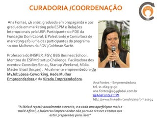 SUA EMPRESA VAI VIRAR
           (27/abril):
  RICARDO JORDÃO         BRUNO FREITAS         GILBERTO SARFATI
VENDAS E MARKETING     EMPREENEDOIRISMO É     FAZENDO NEGÓCIOS
    14h15 – 15H15         EMPREENDER           COM NEGOCIAÇÃO
                          15h30 – 16h30           16h45 – 17h45

  MARCELO PIMENTA     VICTOR LYMBEROPOLUS    DEBORA ROSA IWAZAKI
                                             EMPREENDEDORISMO INSTITIVO
DESENVOLVIMENTO DO     MIDIAS SOCIAIS PARA      ALCANÇA SUCESSO MAIS
      CLIENTE                 PME’S                   RAPIDO
     18h – 19h             19h15 – 20h15           19h15 – 20h15

       SUA EMPRESA VAI VIRAR
             (28/abril):
   GUSTAVO SANTI        BATISTA GIGLIOTTI        MARCIO OKABE
O DESAFIO DE INOVAR        FRANQUIAS         MARKETING NO GOOGLE
      09h – 10h           10h30 – 11h30              12h – 13h
 