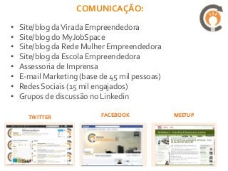COMUNICAÇÃO:
•   Site/blog da Virada Empreendedora
•   Site/blog do MyJobSpace
•   Site/blog da Rede Mulher Empreendedora
•   Site/blog da Escola Empreendedora
•   Assessoria de Imprensa
•   E-mail Marketing (base de 45 mil pessoas)
•   Redes Sociais (15 mil engajados)
•   Grupos de discussão no Linkedin

      TWITTER              FACEBOOK             MEETUP
 