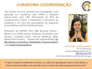 CURADORIA /COORDENAÇÃO:
 Ana Fontes, 46 anos, graduada em propaganda e pós
graduada em marketing pela ESPM e Relações
Internacionais pela USP. Participante do PDE da
Fundação Dom Cabral. É Palestrante e Consultora de
marketing e foi uma das participantes do programa
10.000 Mulheres da FGV /Goldman Sachs.

Professora do INSPER ,FGV, BBS Business School .
Mentora do ESPM Startup Challenge. Facilitadora dos
eventos: Conexões Senac, Startup Weekend, Mídia
Master Brasil (Insper) . Atualmente empreendedora do
MyJobSpace-Coworking, RedeMulher Empreendedora
e da Virada Empreendedora.
                                                               Ana Fontes – Empreendedora
                                                                            tel. 11 2619-9190
                                                               ana.fontes@ag4global.com.br
                                                                           @AnaFontesTTW
                                                     http://www.linkedin.com/in/anafontesag4


“A ideia é repetir anualmente o evento, e a cada ano aperfeiçoar mais e mais! Afinal, o
 Universo Empreendedor não para de crescr e temos que estar preparados para isso!”
 