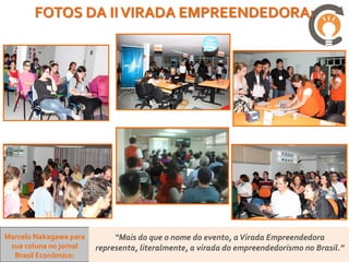 FOTOS DA II VIRADA EMPREENDEDORA:




Marcelo Nakagawa para        “Mais do que o nome do evento, a Virada Empreendedora
 sua coluna no jornal   representa, literalmente, a virada do empreendedorismo no Brasil.”
  Brasil Econômico:
 